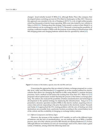 Smart Cities 2021, 4 383
charged. Israel initially located 33 BESs [56], although Better Place (the company that
developed battery-switching services for EVs) filed for bankruptcy in May 2013. However,
this approach was extended to the city of Nanjing in 2015 [57], a city of eight million people,
which has thousands of electric buses operating. BESs were also tested by taxi vehicles in
Tokyo in 2010 [58]. Thinking about this strategy, Tesla created a system in their Model S, in
which batteries can be exchanged in only 90 s [59]. Denmark is studying the possibility of
creating a sufficient number of BESs with the purpose of providing an infrastructure with
900 charging points and charging batteries stations that are operated by robots [60].
Figure 5. Evolution of the battery capacity since the mid 80s until now.
Concerning the approaches that are related to battery exchange proposed on a scien-
tific level, Adler and Mirchandani [61] suggested an in-line routing method for electric
vehicles that allows for changing the batteries in BEs using Markov’s random decision
processes. Such a method would reduce the waiting time more than 35%. Mak et al. [62]
proposed robust optimization models that help the process of the battery exchange plan-
ning. The authors also analyzed the possibility of battery standardization and technological
development in the optimal strategy for deploying the infrastructures. Yang et al. [63]
presented a dynamic operation model of BSSs in the electric market, acquiring extra in-
comes when actively responding to the price fluctuation in the electricity market. Storandt
and Funke [64] approached the EVs routing problem with the aim of finding out what
destinations are accessible from a particular location according to the current battery level
of the vehicle and the availability of charging or exchange battery stations.
4.3. Different Components and Battery Types
However, the increase of the number of EV models, as well as the different types
of batteries and the lack of standardization, are not making the use of BESs a feasible
process, since all of the vehicles served by BES should use identical batteries [65]. In fact,
although lithium-ion batteries (Li-ion) are increasingly used in EVs, there exists a great
variety of batteries, among which the following stand out:
 