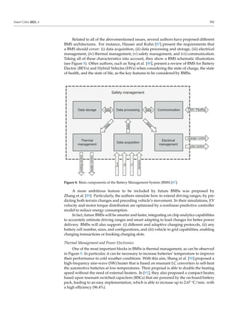 Smart Cities 2021, 4 392
Related to all of the abovementioned issues, several authors have proposed different
BMS architectures. For instance, Hauser and Kuhn [87] present the requirements that
a BMS should cover: (i) data acquisition, (ii) data processing and storage, (iii) electrical
management, (iv) thermal management, (v) safety management, and (vi) communication.
Taking all of these characteristics into account, they show a BMS schematic illustration
(see Figure 8). Other authors, such as Xing et al. [88], present a review of BMS for Battery
Electric (BEVs) and Hybrid Vehicles (HVs) when considering the state of charge, the state
of health, and the state of life, as the key features to be considered by BMSs.
Figure 8. Main components of the Battery Management System (BMS) [87].
A more ambitious feature to be included by future BMSs was proposed by
Zhang et al. [89]. Particularly, the authors simulate how to extend driving ranges, by pre-
dicting both terrain changes and preceding vehicle’s movement. In their simulations, EV
velocity and motor torque distribution are optimized by a nonlinear predictive controller
model to reduce energy consumption.
In fact, future BMSs will be smarter and faster, integrating on chip analytics capabilities
to accurately estimate driving ranges and smart adapting to load changes for better power
delivery. BMSs will also support: (i) different and adaptive charging protocols, (ii) any
battery cell number, sizes, and configurations, and (iii) vehicle to grid capabilities, enabling
charging transactions or booking charging slots.
Thermal Management and Power Electronics
One of the most important blocks in BMSs is thermal management, as can be observed
in Figure 8. In particular, it can be necessary to increase batteries’ temperature to improve
their performance in cold weather conditions. With this aim, Shang et al. [90] proposed a
high-frequency sine-wave (SW) heater that is based on resonant LC converters to self-heat
the automotive batteries at low-temperatures. Their proposal is able to double the heating
speed without the need of external heaters. In [91], they also proposed a compact heater,
based upon resonant switched capacitors (RSCs) that are powered by the on-board battery
pack, leading to an easy implementation, which is able to increase up to 2.67 °C/min. with
a high efficiency (96.4%).
 