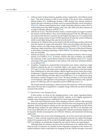 Smart Cities 2021, 4 394
• Lithium-metal. In these batteries, graphite-anode is replaced by a fine lithium-metal
layer. This kind of battery is able to store double of the power than a traditional
lithium battery [99]. SolidEnergy Systems, a MIT startup, have already started to
deploy this type of batteries in drones, and it is expected that they can be included in
EVs [100]. Lithium-metal batteries have a high Coulombic efficiency (above 99.1%),
withstanding more than 6000 charging cycles, and, after 1000 cycles they maintain an
average Coulombic efficiency of 98.4% [101].
• Lithium-air (Li-air). This kind of battery needs a constant supply of oxygen to conduct
the reaction with the lithium. They were initially proposed in the 70s, although it was
not until recently that have started to be developed and improved. It is expected that
its specific energy reaches around 12 kWh/kg (almost 45 times the current of lithium),
which would imply being at the same level as the fuel [102].
• Aluminum-air. Batteries that are developed with this technology produce electricity
from the reaction of oxygen with aluminum. Their main advantage is that this type of
battery reaches very large energy densities, attaining 6.2 kWh/L [103], which allows
obtaining a high autonomies (up to 1600 km) [104]. The price of this kind of battery
is decreasing, currently positioning in 300 e/kWh [105], and their advantage is that
they are recyclable.
• Sodium-air (Na2O2). The company BASF created a Sodium-air battery with an energy
density of 4.5 kWh/L [106]. In electric vehicles, this type of battery can multiply
the autonomy of the current lithium batteries at least thirteen times [107]. A great
advantage of this type of batteries is that sodium is the sixth more abundant element
in our planet [108].
• Graphene. Graphene is a material that is formed by pure carbon, which has a high
thermal conductivity and it is extremely light (a one square meter blade weighs
0.77 mg) [109]. One of the major assets of graphene-based batteries is that they barely
heat, enabling fast or ultra-fast charges without significant power losses due to heat.
Graphenano, a Spanish company, has created a graphene battery that, added to a GTA
Spano vehicle (900 hp), has been able to travel 800 km [110]. In a high power plug,
this battery could be charged in only 5 min. This kind of battery is in an early phase
of development, although there exist prototypes of graphene batteries with a specific
power of 1 kWh/kg, and it is expected to reach 6.4 kWh/kg soon [111].
We consider that the technology is able to increase the autonomy of EVs and consider-
ably reduce the time that is required for a complete charge will be the one that will finally
succeed in the market.
7.2. Improvements in the Charging Process
In this section, we focus on the charging process, a key aspect regarding battery
vehicles, and it also crucial in the field of electric vehicles, as it is highly important to
facilitate users charging process, enabling EVs to reach longer distances.
One of the most important issues when charging an electric vehicle is the connector.
The American and Japanese markets bet on the connectors that were proposed by the J1772
standard, while the European vehicles use the ones that were suggested by the IEC-62196.
Although these markets are quite different and separate, this fact is not desirable and
it can cause difficulties for users when charging their vehicles; purchasing adapters can
be required, thereby increasing the cost of Electric Vehicles, and sometimes introducing
safety risks.
This problem also occurs in fast charging points. As we have previously discussed in
Section 5.2, there currently exist three types of standard connectors to conduct fast charges:
(i) the CCS included in the J1772, (ii) the CHAdeMO added in the IEC-62196, and (iii) the
GB/T. In addition, we should also consider the one used by Tesla in its superchargers.
Although Tesla, for instance, has bet on the fact that some of its vehicles have more
than one type of connector, we consider it more important to progress in the creation of a
unified standard, which would allow for charging all of the vehicles through a universal
 