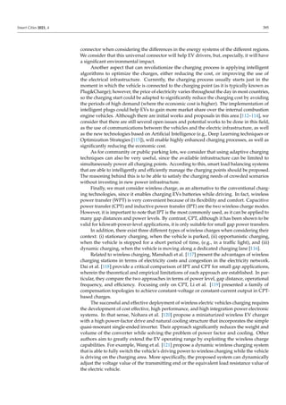 Smart Cities 2021, 4 395
connector when considering the differences in the energy systems of the different regions.
We consider that this universal connector will help EV drivers, but, especially, it will have
a significant environmental impact.
Another aspect that can revolutionize the charging process is applying intelligent
algorithms to optimize the charges, either reducing the cost, or improving the use of
the electrical infrastructure. Currently, the charging process usually starts just in the
moment in which the vehicle is connected to the charging point (as it is typically known as
PlugCharge); however, the price of electricity varies throughout the day in most countries,
so the charging start could be adapted to significantly reduce the charging cost by avoiding
the periods of high demand (where the economic cost is higher). The implementation of
intelligent plugs could help EVs to gain more market share over the internal combustion
engine vehicles. Although there are initial works and proposals in this area [112–114], we
consider that there are still several open issues and potential works to be done in this field,
as the use of communications between the vehicles and the electric infrastructure, as well
as the new technologies based on Artificial Intelligence (e.g., Deep Learning techniques or
Optimization Strategies [115]), will enable highly enhanced charging processes, as well as
significantly reducing the economic cost.
As for community or public parking lots, we consider that using adaptive charging
techniques can also be very useful, since the available infrastructure can be limited to
simultaneously power all charging points. According to this, smart load balancing systems
that are able to intelligently and efficiently manage the charging points should be proposed.
The reasoning behind this is to be able to satisfy the charging needs of crowded scenarios
without investing in new power infrastructure.
Finally, we must consider wireless charge, as an alternative to the conventional charg-
ing technologies, since it enables charging EVs batteries while driving. In fact, wireless
power transfer (WPT) is very convenient because of its flexibility and comfort. Capacitive
power transfer (CPT) and inductive power transfer (IPT) are the two wireless charge modes.
However, it is important to note that IPT is the most commonly used, as it can be applied to
many gap distances and power levels. By contrast, CPT, although it has been shown to be
valid for kilowatt-power-level applications, it is only suitable for small gap power transfers.
In addition, there exist three different types of wireless charges when considering their
context: (i) stationary charging, when the vehicle is parked, (ii) opportunistic charging,
when the vehicle is stopped for a short period of time, (e.g., in a traffic light), and (iii)
dynamic charging, when the vehicle is moving along a dedicated charging lane [116].
Related to wireless charging, Manshadi et al. [117] present the advantages of wireless
charging stations in terms of electricity costs and congestion in the electricity network.
Dai et al. [118] provide a critical comparison of IPT and CPT for small gap applications,
wherein the theoretical and empirical limitations of each approach are established. In par-
ticular, they compare the two approaches in terms of power level, gap distance, operational
frequency, and efficiency. Focusing only on CPT, Li et al. [119] presented a family of
compensation topologies to achieve constant-voltage or constant-current output in CPT-
based charges.
The successful and effective deployment of wireless electric vehicles charging requires
the development of cost effective, high performance, and high integration power electronic
systems. In that sense, Nohara et al. [120] propose a miniaturized wireless EV charger
with a high power-factor drive and natural cooling structure that incorporates the simple
quasi-resonant single-ended inverter. Their approach significantly reduces the weight and
volume of the converter while solving the problem of power factor and cooling. Other
authors aim to greatly extend the EV operating range by exploiting the wireless charge
capabilities. For example, Wang et al. [121] propose a dynamic wireless charging system
that is able to fully switch the vehicle’s driving power to wireless charging while the vehicle
is driving on the charging area. More specifically, the proposed system can dynamically
adjust the voltage value of the transmitting end or the equivalent load resistance value of
the electric vehicle.
 