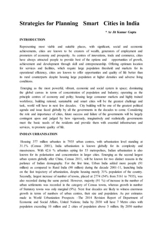 Strategies for Planning Smart Cities in India
* Ar Jit Kumar Gupta
INTRODUCTION
Representing most viable and suitable places, with significant, social and economic
achievements, cities are known to be creators of wealth, generators of employment and
promoters of economy and prosperity. As centres of innovations, trade and commerce, cities
have always attracted people to provide best of the options and opportunities of growth,
achievement and development through skill and entrepreneurship. Offering optimum location
for services and facilities, which require large population threshold and markets for its
operational efficiency, cities are known to offer opportunities and quality of life better than
its rural counterparts despite housing large population at higher densities and adverse living
conditions.
Emerging as the most powerful, vibrant, economic and social system in space; dominating
the global canvas in terms of concentration of population and Industry; operating as the
principle centres of economy and polity; housing large consumer markets and highly trained
workforce, building rational, sustainable and smart cities will be the greatest challenge and
task, world will have in next few decades. City building will be one of the greatest political
agenda and issue faced globally by all the governments in the decades to come. Considering
the role and importance of cities, future success and failure of the governments will be largely
contingent upon and judged by how vigorously, imaginatively and realistically governments
meet the basic needs of the residents and provide them with essential infrastructure and
services, to promote quality of life.
INDIAN URBANISATION
Housing 377 million urbanites in 7935 urban centres, with urbanisation level standing at
31.1% (Census 2001), India urbanisation is known globally for its complexity and
massiveness. With 42.6 % urbanites opting for 53 metropolises, Indian urbanisation is also
known for its polarisation and concentration in larger cities. Emerging as the second largest
urban system globally after China, Census 2011, will be known for two distinct reasons in the
parlance of Indian demography. For the first time, Urban India added more people (91
million) as compared to Rural India (90 million) during the decade 2001-11, launching India
on the fast trajectory of urbanization, despite housing merely 31% population of the country.
Secondly, largest increase of number of towns, placed at 2774 (54% from 5161 to 7935), was
also recorded during the same period. However, majority (91 %) of increase in the number of
urban settlements was recorded in the category of Census towns, whereas growth in number
of Statutory towns was only marginal (9%). Next four decades are likely to witness enormous
growth in terms of numbers of urban centres, their size and population. As per estimates
made in World Urbanization Prospects –The 2014 Revision Report of Department of
Economic and Social Affairs, United Nations; India by 2030 will have 7 Metro cities with
population exceeding 10 million and 2 cities of population above 5 million. By 2050 number
 