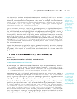 Transcripción del Think Tank de expertos sobre Smart Cities
93
Así, una Smart City, a mi juicio, sería un planteamiento donde la Administración cuente con los ciudadanos
desde el primer momento y los integre en todos los procesos. Pongamos el ejemplo de lo que se llama los
contadores inteligentes o termostatos inteligentes. Curiosamente se denominan máquinas inteligentes
aunque no tienen en cuenta a su cliente, ni las circunstancias de sus clientes. Es decir, para que todo esto sea
realmente útil será necesario que la compañía maneje múltiples parámetros y que, conociendo las posibili-
dades y circunstancias de cada uno de ellos, lo particularice.
Nos encontramos en un momento singular ya que se estima que el contacto creciente entre personas y di-
ferentes colectivos va a producir un cambio social del mismo calibre que el propio lenguaje oral. Lo cierto es
que no tenemos ni idea de cómo va evolucionar todo esto. La llamada inteligencia colectiva va a modiﬁcar la
manera en la que se toman las decisiones. De hecho, cuando el número de entes es suﬁcientemente amplio
y diversiﬁcado las reglas utilizadas no son las mismas. Además, los entornos virtuales también inducen com-
portamientos diferentes en las personas. Como sabéis, un premio Nobel de medicina reciente descubrió el
funcionamiento de las neuronas espejo, que son las responsables de que nos comportemos de manera em-
pática. ¿Funciona de la misma manera ese comportamiento empático en el mundo virtual que en el real?
¿Qué implica ese cambio de comportamientos de conjuntos de personas en el mundo virtual? Son preguntas
que aún no tienen respuesta.
Cuando hablo de la toma de decisiones estoy hablando paralelamente de procesos tales como el aprendizaje
y procesos tales como la creatividad puesto que el paralelismo entre esos procesos es extremo. Y a la hora de
estudiar este tipo de procesos, es fundamental tener en cuenta los cambios en la sociedad que se están
produciendo.
7.6 Visión de un experto en técnicas de visualización de datos
Marcos García
Encargado de la Programación y coordinación de MediaLab-Prado
Preguntas de las que partió su intervención:
• Sentir la ciudad como un entorno vivo a nuestro alrededor es uno de los objetivos perseguidos al construir
una Smart City. ¿Hasta qué punto las diferentes tecnologías de visualización y representación pueden ha-
cernos partícipes de la ciudad? ¿Qué técnicas son las más usadas y cuáles son sus posibilidades? ¿Cuál es
el impacto que todo ello puede tener en la manera en la que se gestiona una ciudad?
La visualización de datos es un campo de experimentación muy importante puesto que hace accesible y
comprensible grandes ﬂujos de datos. Se trata de un campo de investigación que se ha desarrollado en los
últimos años ya que contamos con mecanismos para analizar grandes cantidades de información de manera
rápida y podemos generar imágenes y aplicaciones que nos ayuden a hacerla comprensible.
Gracias a la visualización de la información podemos conseguir que esa gran cantidad de datos se convierta
en información e incluso conocimiento. Quizás, de todo el terreno de la visualización de datos, la capa ﬁnal,
la más visible, la que hace atractivos los resultados no es la única importante. Por su carácter atractivo, pue-
de servir como una herramienta de acceso a la información o incluso de producción de conocimiento pero
también puede ser utilizada como una herramienta de desinformación o incluso de control, ya que supues-
tamente cuenta con el respaldo de los datos obtenidos y representados. Por lo tanto, cuando hablamos de
técnicas o estrategias de visualización es muy importante hablar también de los mecanismos que se han
utilizado para establecer esa visualización y para la obtención de los datos.
Una Smart City, a
mi juicio, sería un
planteamiento
donde la Adminis-
tración cuente con
los ciudadanos
desde el primer
momento y los
integre en todos
los procesos.
La visualización de
datos es un campo
de experimenta-
ción muy impor-
tante puesto que
hace accesible y
comprensible gran-
des ﬂujos de datos.
Smart_cities_ladillo1.indd 93 14/10/11 13:15
 