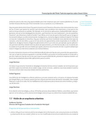 Transcripción del Think Tank de expertos sobre Smart Cities
95
productos para la vida real y hay oportunidades para traer empresas que usen nuestra plataforma. En este
sentido nosotros decimos que Smart Santander no es un producto, es un laboratorio.
Hay otra parte dentro de la Smart City que es la parte social. Nosotros ofrecemos a las instituciones los casos
de uso. Es decir, qué opinan los vecinos, qué necesitan, qué consideran más importante, y creo que es una
parte en la que estamos en pañales. Por ejemplo, en el caso de las aplicaciones medioambientales cabe pre-
guntarse, una vez se han desplegado los sensores, ¿qué hacemos con esas mediciones?, ¿nos las quedamos
nosotros?, ¿las ofrecemos a todo el mundo? Y por último, en el caso de que la información que se recoge en
los sensores indique una alta contaminación, la pregunta es ¿ tomamos alguna medida al respecto? Sin duda
se trata de ir trabajando en esta línea. Hay que comentar que Smart Santander tiene además otros tipos de
sensores, como los de tráﬁco, y que en el caso de los de aparcamiento están empotrados en el asfalto. El
objetivo es, de alguna manera, integrar las aplicaciones entre sí y en este caso, por ejemplo, que las aplicacio-
nes permitan identiﬁcar dónde están las plazas de aparcamiento y te informen de ello si vas circulando por
la ciudad con lo que ello será una medida que ayude a disminuir las emisiones de CO2. La potencialidad aquí
está en integrar la visión de la ciudad de una manera holística.
En estos momentos estamos en el inicio del desarrollo de todo este tipo de usos y existirán dos aproximacio-
nes: por un lado los primeros ayudarán a controlar el tráﬁco y el usuario no tomará partida en la decisión y
por otro, habrá otro tipo de usos en los que sí que el usuario podrá decidir y donde las empresas tendrán una
buena oportunidad para desarrollar aplicaciones para el usuario.
Jorge Martínez
Sin duda, lo que estamos haciendo es desplegar el sistema nervioso de las ciudades, las terminaciones que
permiten captar los estímulos de la ciudad. Luego, con los servicios, podemos reaccionar desde el sistema
nervioso central o bien reaccionar desde sistemas autónomos.
Aníbal Figueiras
Una deﬁnición de Inteligencia a efectos prácticos y en este contexto sería, a mi juicio, el conjunto formado
por Google Maps y sus usuarios, puesto que ese conjunto permite tomar decisiones razonables. Pero Google
Maps por sí solo no es nada. Por eso hablábamos de la importancia de la interacción entre hombres y máqui-
nas de decisión.
Jorge Martínez
Es la relación entre tecnología y cultura. Al ﬁnal las personas desarrollamos hábitos, costumbres, que tienen
que ver con la cultura y cómo usamos la tecnología; esto es lo que va a determinar la potencialidad del uso.
7.7 Visión de un arquitecto urbanista
Guillermo Sánchez
Director del Programa Ciudades de la Fundación Metrópoli
Preguntas de las que partió su intervención:
• ¿Cómo influye el uso intensivo de las tecnologías de la información y las comunicaciones en el diseño
y urbanización de una ciudad? ¿Cómo se va a ver modificada la estructura tradicional de una ciudad al
Smart Santander
no es un producto,
es un laboratorio.
Smart_cities_ladillo1.indd 95 14/10/11 13:15
 
