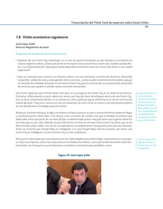 Transcripción del Think Tank de expertos sobre Smart Cities
97
7.8 Visión económico-regulatoria
José López Zafal
Director Regulación Acciona
Preguntas de las que partió su intervención:
• Disponer de una Smart City constituye, en sí, una vía para la innovación ya que favorece la incubación de
nuevos negocios e ideas. ¿Hasta qué punto no incorporar esta característica smart a las ciudades puede afec-
tar a su propia evolución? ¿Qué potencial de desarrollo económico tiene una Smart City frente a una ciudad
tradicional?
• Ante un escenario que muestra un entorno urbano con una demanda creciente de eﬁciencia, desarrollo
sostenible, calidad de vida y sabia gestión de los recursos, ¿cómo puede la Administración pública apoyar
la inversión de entidades privadas en el entorno Smart City para la creación de un ecosistema de desarrollo
de servicios que ayuden a atender estas crecientes demandas?
Uno de los aspectos que al ﬁnal tienen más peso en un proyecto de Smart City es sin duda el económico.
Entonces, reﬂexionando un poco sobre eso, vemos que hay dos tipos de enfoques acerca de una Smart City.
Uno es de la ciudad hacia dentro, en el sentido de cómo podemos ganar eﬁciencia en la red de servicios de
interés general. Y hay otro, como es el caso de Santander, de verlo como un motor o una herramienta dentro
de una planiﬁcación estratégica para el cambio.
Respecto al primer enfoque, la lógica económica te lleva a pensar en que si somos eﬁcientes podemos llegar
a autoﬁnanciarnos. Ahora bien, si lo vemos como un motor de cambio creo que el modelo económico que
debe haber tiene que partir de una base de ﬁjar un determinado precio. Hay que hacer que la gente valore los
servicios que se van a dar. Además, la provisión de los servicios en el marco de la Smart City tiene que ser de
libre entrada y libre salida, han de ser una plataforma completamente transparente para que sea eﬁciente.
Antes se comentó que Google Maps es inteligente si se une Google Maps más los usuarios, por tanto, una
Smart City es inteligente si unes la Smart City con los ciudadanos.
Otro punto importante para una empresa son las trabas legales que pueden llegar a presentarse a un proyec-
to. Para una empresa, tanto más importante es el modelo económico, como que la Administración esté com-
prometida con el proyecto y esté dispuesta a cambiar la normativa para posibilitar cosas.
Figura 39. José López Zafal
La provisión de los
servicios en el
marco de la Smart
City tiene que ser
de libre entrada y
libre salida, han de
ser una plataforma
completamente
transparente para
que sea eﬁciente.
Smart City es inte-
ligente si unes la
Smart City con los
ciudadanos.
Smart_cities_ladillo1.indd 97 14/10/11 13:15
 