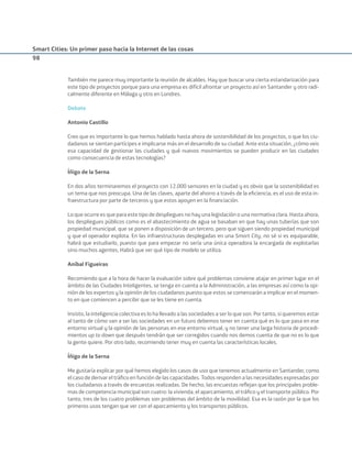 Smart Cities: Un primer paso hacia la Internet de las cosas
98
También me parece muy importante la reunión de alcaldes. Hay que buscar una cierta estandarización para
este tipo de proyectos porque para una empresa es difícil afrontar un proyecto así en Santander y otro radi-
calmente diferente en Málaga y otro en Londres.
Debate
Antonio Castillo
Creo que es importante lo que hemos hablado hasta ahora de sostenibilidad de los proyectos, o que los ciu-
dadanos se sientan partícipes e implicarse más en el desarrollo de su ciudad. Ante esta situación, ¿cómo veis
esa capacidad de gestionar las ciudades y qué nuevos movimientos se pueden producir en las ciudades
como consecuencia de estas tecnologías?
Íñigo de la Serna
En dos años terminaremos el proyecto con 12.000 sensores en la ciudad y es obvio que la sostenibilidad es
un tema que nos preocupa. Una de las claves, aparte del ahorro a través de la eﬁciencia, es el uso de esta in-
fraestructura por parte de terceros y que estos apoyen en la ﬁnanciación.
Lo que ocurre es que para este tipo de despliegues no hay una legislación o una normativa clara. Hasta ahora,
los despliegues públicos como es el abastecimiento de agua se basaban en que hay unas tuberías que son
propiedad municipal, que se ponen a disposición de un tercero, pero que siguen siendo propiedad municipal
y que el operador explota. En las infraestructuras desplegadas en una Smart City, no sé si es equiparable,
habrá que estudiarlo, puesto que para empezar no sería una única operadora la encargada de explotarlas
sino muchos agentes. Habrá que ver qué tipo de modelo se utiliza.
Aníbal Figueiras
Recomiendo que a la hora de hacer la evaluación sobre qué problemas conviene atajar en primer lugar en el
ámbito de las Ciudades Inteligentes, se tenga en cuenta a la Administración, a las empresas así como la opi-
nión de los expertos y la opinión de los ciudadanos puesto que estos se comenzarán a implicar en el momen-
to en que comiencen a percibir que se les tiene en cuenta.
Insisto, la inteligencia colectiva es lo ha llevado a las sociedades a ser lo que son. Por tanto, si queremos estar
al tanto de cómo van a ser las sociedades en un futuro debemos tener en cuenta qué es lo que pasa en ese
entorno virtual y la opinión de las personas en ese entorno virtual, y no tener una larga historia de procedi-
mientos up to down que después tendrán que ser corregidos cuando nos demos cuenta de que no es lo que
la gente quiere. Por otro lado, recomiendo tener muy en cuenta las características locales.
Íñigo de la Serna
Me gustaría explicar por qué hemos elegido los casos de uso que tenemos actualmente en Santander, como
el caso de derivar el tráﬁco en función de las capacidades. Todos responden a las necesidades expresadas por
los ciudadanos a través de encuestas realizadas. De hecho, las encuestas reﬂejan que los principales proble-
mas de competencia municipal son cuatro: la vivienda, el aparcamiento, el tráﬁco y el transporte público. Por
tanto, tres de los cuatro problemas son problemas del ámbito de la movilidad. Esa es la razón por la que los
primeros usos tengan que ver con el aparcamiento y los transportes públicos.
Smart_cities_ladillo1.indd 98 14/10/11 13:15
 