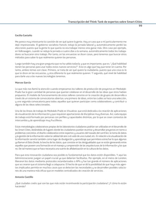 Transcripción del Think Tank de expertos sobre Smart Cities
99
Cecilia Castaño
Me parece muy interesante la cuestión de ver qué quiere la gente. Hay un caso que a mí particularmente me
dejó impresionada. El gobierno socialista francés redujo la jornada laboral y automáticamente perdió las
elecciones puesto que la gente lo que quería no era trabajar menos sino ganar más. Otro caso por ejemplo,
en Volkswagen, cuando se redujo la jornada a cuatro días a la semana, automáticamente todos los trabaja-
dores se buscaron otro trabajo. Por tanto, en las encuestas se dicen cosas, pero tenemos que buscar otros
métodos para saber lo que realmente quieren las personas.
Luego también hay una gran pregunta que no ha salido todavía, y que es importante, que es: “¿Qué habilidad
tienen las personas para usar todos estos nuevos servicios?”. Esto es algo que hay que tener en cuenta. Por
tanto, ambos temas son clave. Primero, se trata de ver qué quiere la ciudadanía, puesto que una cosa es lo
que te dicen en las encuestas, y otra diferente lo que realmente quieren. Y segundo, qué nivel de habilidad
para darle uso a las nuevas tecnologías tenemos.
Marcos García
Lo que más nos llamó la atención cuando empezamos los talleres de producción de proyectos en Medialab-
Prado fue la gran cantidad de personas que querían colaborar en el desarrollo de las ideas que otros habían
propuesto. El modelo de funcionamiento de estos talleres consiste en la creación de grupos de desarrollo a
través de un sistema de convocatorias abiertas: una primera de ideas, entre las cuáles se hace una selección,
y una segunda convocatoria para todos aquellos que quieran participar como colaboradores y contribuir a
alguna de las ideas seleccionadas.
Una de las líneas de trabajo de Medialab-Prado es Visualizar, que está dedicada a la creación de aplicaciones
de visualización de la información y que requieren aportaciones de disciplinas muy diversas. Así, cada equipo
de trabajo está formado por personas con perﬁles y capacidades distintas, por lo que se crean contextos de
intercambio y de aprendizaje muy fructíferos.
Estas metodologías colaborativas propias de los laboratorios ciudadanos podrían ser utilizadas en el desarrollo de
las Smart Cities, dotándolas de lugares donde los ciudadanos puedan reunirse y desarrollar proyectos en torno a
problemas concretos: el diseño colaborativo entre expertos y usuarios del trazado del carril bici, la toma de datos
y la gestión de la información sobre la calidad del aire o el ruido de una ciudad, etc. En relación a la visualización de
la información serviría también como lugar de divulgación y aprendizaje que permitiera estrechar lo que algunos
ya llaman el Data Divide, la brecha de los datos, que consiste en las desigualdades que se están generando entre
aquellos que poseen una formación en el manejo y comprensión de las arquitecturas de la información y los que
no. De tal manera que se hace necesaria una suerte de alfabetización en la cultura de los datos.
Para que esta innovación ciudadana sea posible es fundamental que los datos estén disponibles. Y aquí las
Administraciones juegan un papel crucial ya que deberían facilitarlos. Por ejemplo, en el metro de Londres
liberaron los datos mediante protocolos estandarizados o APIs y fue tan grande el número de aplicaciones
que se crearon que el sistema llegó a colapsarse. El hecho de que se dé la posibilidad de que haya más agen-
tes implicados permite en muchos casos que se detecten las necesidades y se desarrollen posibles solucio-
nes de una manera más eﬁcaz que en modelos centralizados de creación de servicios.
Antonio Castillo
¿Qué ciudades creéis que son las que más están incentivando la participación ciudadana? ¿Y cómo lo están
haciendo?
Smart_cities_ladillo1.indd 99 14/10/11 13:15
 