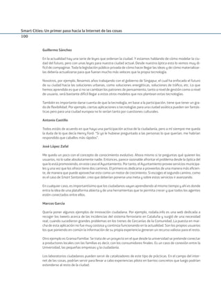 Smart Cities: Un primer paso hacia la Internet de las cosas
100
Guillermo Sánchez
En la actualidad hay una serie de leyes que ordenan la ciudad. Y estamos hablando de cómo modelar la ciu-
dad del futuro, pero con unas leyes para nuestra ciudad actual. Desde nuestra óptica esto lo vemos muy di-
fícil de compaginar. Toda la legislación público-privada de cómo hacer llegar las ideas y de cómo materializar-
las debería actualizarse para que fueran mucho más veloces que la propia tecnología.
Nosotros, por ejemplo, llevamos años trabajando con el gobierno de Singapur, el cual ha enfocado el futuro
de su ciudad hacia las soluciones urbanas, como soluciones energéticas, soluciones de tráﬁco, etc. Lo que
hemos aprendido es que si no se cambian los patrones de pensamiento, tanto a nivel de gestión como a nivel
de usuario, será bastante difícil llegar a estos otros modelos que nos plantean estas tecnologías.
También es importante darse cuenta de que la tecnología, en base a la participación, tiene que tener un gra-
do de ﬂexibilidad. Por ejemplo, ciertas aplicaciones o tecnologías para una ciudad asiática pueden ser fantás-
ticas pero para una ciudad europea no lo serían tanto por cuestiones culturales.
Antonio Castillo
Todos estáis de acuerdo en que haya una participación activa de la ciudadanía, pero a mí siempre me queda
la duda de lo que decía Henry Ford: “Si yo le hubiese preguntado a las personas lo que querían, me habrían
respondido que caballos más rápidos”.
José López Zafal
Me quedo un poco con el concepto de conocimiento evolutivo. Ahora mismo si te preguntas qué quieren los
usuarios, no lo sabe absolutamente nadie. Entonces, parece razonable afrontar el problema desde la óptica del
queloestápromoviendo,enestecasoelAyuntamiento.Portanto,elAyuntamientoproveeservicios municipa-
les y una vez que los ofrece tiene dos caminos. El primero es dedicarse a proveerlos de una manera más eﬁcien-
te, de manera que puede aprovechar esto como un motor de crecimiento. Si escoges el segundo camino, como
es el caso de Smart Santander, creo que deberían ponerse una meta y sobre estos servicios ir avanzando.
En cualquier caso, es importantísimo que los ciudadanos vayan aprendiendo al mismo tiempo y ahí es donde
entra la idea de una plataforma abierta y de una herramientas que te permita crecer y que todos los agentes
estén conectados entre ellos.
Marcos García
Quería poner algunos ejemplos de innovación ciudadana. Por ejemplo, rodalia.info es una web dedicada a
recoger los tweets acerca de las incidencias del sistema ferroviario en Cataluña y surgió de una necesidad
real, cuando sucedieron grandes problemas en los trenes de Cercanías de la Comunidad..La puesta en mar-
cha de esta aplicación no fue muy costosa y continúa funcionando en la actualidad. Son los propios usuarios
los que poniendo en común la información de su propia experiencia generan un recurso valioso para el resto.
Otro ejemplo es Granxa Familiar. Se trata de un proyecto en el que desde la universidad se pretende conectar
a productores locales con las familias es decir, con los consumidores ﬁnales. Es un caso de conexión entre la
Universidad, las pequeñas empresas y la ciudadanía.
Los laboratorios ciudadanos pueden servir de catalizadores de este tipo de prácticas. En el campo del inter-
net de las cosas, podrían servir para llevar a cabo experiencias piloto en barrios concretos que luego podrían
extenderse al resto de la ciudad.
Smart_cities_ladillo1.indd 100 14/10/11 13:15
 