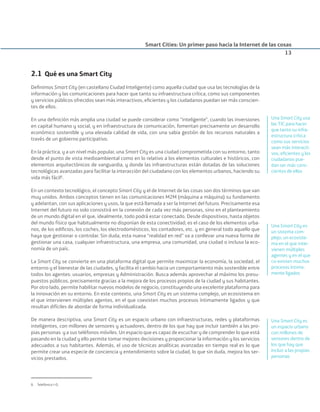 2.1 Qué es una Smart City
Deﬁnimos Smart City (en castellano Ciudad Inteligente) como aquella ciudad que usa las tecnologías de la
información y las comunicaciones para hacer que tanto su infraestructura crítica, como sus componentes
y servicios públicos ofrecidos sean más interactivos, eﬁcientes y los ciudadanos puedan ser más conscien-
tes de ellos.
En una deﬁnición más amplia una ciudad se puede considerar como “inteligente”, cuando las inversiones
en capital humano y social, y en infraestructura de comunicación, fomentan precisamente un desarrollo
económico sostenible y una elevada calidad de vida, con una sabia gestión de los recursos naturales a
través de un gobierno participativo.
En la práctica, y a un nivel más popular, una Smart City es una ciudad comprometida con su entorno, tanto
desde el punto de vista medioambiental como en lo relativo a los elementos culturales e históricos, con
elementos arquitectónicos de vanguardia, y donde las infraestructuras están dotadas de las soluciones
tecnológicas avanzadas para facilitar la interacción del ciudadano con los elementos urbanos, haciendo su
vida más fácil8
.
En un contexto tecnológico, el concepto Smart City y el de Internet de las cosas son dos términos que van
muy unidos. Ambos conceptos tienen en las comunicaciones M2M (máquina a máquina) su fundamento
y adelantan, con sus aplicaciones y usos, la que está llamada a ser la Internet del futuro. Precisamente esa
Internet del futuro no solo consistirá en la conexión de cada vez más personas, sino en el planteamiento
de un mundo digital en el que, idealmente, todo podrá estar conectado. Desde dispositivos, hasta objetos
del mundo físico que habitualmente no disponían de esta conectividad; es el caso de los elementos urba-
nos, de los ediﬁcios, los coches, los electrodomésticos, los contadores, etc. y en general todo aquello que
haya que gestionar o controlar. Sin duda, esta nueva “realidad en red” va a conllevar una nueva forma de
gestionar una casa, cualquier infraestructura, una empresa, una comunidad, una ciudad o incluso la eco-
nomía de un país.
La Smart City se convierte en una plataforma digital que permite maximizar la economía, la sociedad, el
entorno y el bienestar de las ciudades, y facilita el cambio hacia un comportamiento más sostenible entre
todos los agentes: usuarios, empresas y Administración. Busca además aprovechar al máximo los presu-
puestos públicos, precisamente gracias a la mejora de los procesos propios de la ciudad y sus habitantes.
Por otro lado, permite habilitar nuevos modelos de negocio, constituyendo una excelente plataforma para
la innovación en su entorno. En este contexto, una Smart City es un sistema complejo, un ecosistema en
el que intervienen múltiples agentes, en el que coexisten muchos procesos íntimamente ligados y que
resultan difíciles de abordar de forma individualizada.
De manera descriptiva, una Smart City es un espacio urbano con infraestructuras, redes y plataformas
inteligentes, con millones de sensores y actuadores, dentro de los que hay que incluir también a las pro-
pias personas y a sus teléfonos móviles. Un espacio que es capaz de escuchar y de comprender lo que está
pasando en la ciudad y ello permite tomar mejores decisiones y proporcionar la información y los servicios
adecuados a sus habitantes. Además, el uso de técnicas analíticas avanzadas en tiempo real es lo que
permite crear una especie de conciencia y entendimiento sobre la ciudad, lo que sin duda, mejora los ser-
vicios prestados.
Smart Cities: Un primer paso hacia la Internet de las cosas
13
8. Telefónica I+D.
Una Smart City usa
las TIC para hacer
que tanto su infra-
estructura crítica
como sus servicios
sean más interacti-
vos, eﬁcientes y los
ciudadanos pue-
dan ser más cons-
cientes de ellos
Una Smart City es
un sistema com-
plejo, un ecosiste-
ma en el que inter-
vienen múltiples
agentes y en el que
co-existen muchos
procesos íntima-
mente ligados
Una Smart City es
un espacio urbano
con millones de
sensores dentro de
los que hay que
incluir a las propias
personas
Smart_cities_ladillo1.indd 13 14/10/11 13:15
 