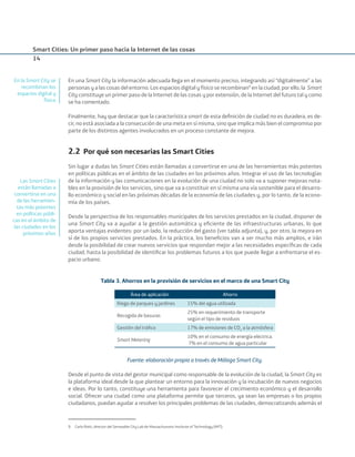 Smart Cities: Un primer paso hacia la Internet de las cosas
14
En una Smart City la información adecuada llega en el momento preciso, integrando así “digitalmente” a las
personas y a las cosas del entorno. Los espacios digital y físico se recombinan9
en la ciudad; por ello, la Smart
City constituye un primer paso de la Internet de las cosas y por extensión, de la Internet del futuro tal y como
se ha comentado.
Finalmente, hay que destacar que la característica smart de esta deﬁnición de ciudad no es duradera, es de-
cir, no está asociada a la consecución de una meta en sí misma, sino que implica más bien el compromiso por
parte de los distintos agentes involucrados en un proceso constante de mejora.
2.2 Por qué son necesarias las Smart Cities
Sin lugar a dudas las Smart Cities están llamadas a convertirse en una de las herramientas más potentes
en políticas públicas en el ámbito de las ciudades en los próximos años. Integrar el uso de las tecnologías
de la información y las comunicaciones en la evolución de una ciudad no solo va a suponer mejoras nota-
bles en la provisión de los servicios, sino que va a constituir en sí misma una vía sostenible para el desarro-
llo económico y social en las próximas décadas de la economía de las ciudades y, por lo tanto, de la econo-
mía de los países.
Desde la perspectiva de los responsables municipales de los servicios prestados en la ciudad, disponer de
una Smart City va a ayudar a la gestión automática y eﬁciente de las infraestructuras urbanas, lo que
aporta ventajas evidentes: por un lado, la reducción del gasto (ver tabla adjunta), y, por otro, la mejora en
sí de los propios servicios prestados. En la práctica, los beneﬁcios van a ser mucho más amplios, e irán
desde la posibilidad de crear nuevos servicios que respondan mejor a las necesidades especíﬁcas de cada
ciudad, hasta la posibilidad de identiﬁcar los problemas futuros a los que puede llegar a enfrentarse el es-
pacio urbano.
Tabla 3. Ahorros en la provisión de servicios en el marco de una Smart City
Área de aplicación Ahorro
Riego de parques y jardines 15% del agua utilizada
Recogida de basuras
25% en requerimiento de transporte
según el tipo de residuos
Gestión del tráﬁco 17% de emisiones de CO2
a la atmósfera
Smart Metering
10% en el consumo de energía eléctrica.
7% en el consumo de agua particular
Fuente: elaboración propia a través de Málaga Smart City.
Desde el punto de vista del gestor municipal como responsable de la evolución de la ciudad, la Smart City es
la plataforma ideal desde la que plantear un entorno para la innovación y la incubación de nuevos negocios
e ideas. Por lo tanto, constituye una herramienta para favorecer el crecimiento económico y el desarrollo
social. Ofrecer una ciudad como una plataforma permite que terceros, ya sean las empresas o los propios
ciudadanos, puedan ayudar a resolver los principales problemas de las ciudades, democratizando además el
9. Carlo Ratti, director del Senseable City Lab de Massachussets Institute of Technology (MIT).
En la Smart City se
recombinan los
espacios digital y
físico
Las Smart Cities
están llamadas a
convertirse en una
de las herramien-
tas más potentes
en políticas públi-
cas en el ámbito de
las ciudades en los
próximos años
Smart_cities_ladillo1.indd 14 14/10/11 13:15
 