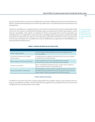 Smart Cities: Un primer paso hacia la Internet de las cosas
15
acceso a la información y los servicios y facilitando la resolución colaborativa entre sectores de dichos pro-
blemas. Todo ello además abunda en la máxima que debe primar en las Administraciones relacionada con la
transparencia.
Tal y como se detallará en un capítulo posterior, si las infraestructuras de la Smart City son planteadas desde
el inicio de una manera lo suﬁcientemente ﬂexible y bajo una aproximación holística que tenga en cuenta
todas las necesidades, estas podrán ser utilizadas en el futuro para proporcionar servicios avanzados, que
probablemente ni se imaginaban en el momento de su despliegue. Bajo esta perspectiva también hará viable
la provisión de soluciones para colectivos más reducidos y permitirá la entrada de nuevos proveedores de
servicios que contribuyan así a rentabilizar los costes de implantación y a garantizar la sostenibilidad y evo-
lución de dichas infraestructuras.
Tabla 4. Fuentes de Valor de una Smart City
Reduce el gasto público
Se reduce el gasto público dedicado a la provisión y gestión de los
servicios públicos.
Incrementa la eﬁciencia y la calidad
de los servicios
Es posible realizar una gestión más eﬁciente de los recursos y mejorar
la calidad de los servicios prestados.
Ofrece soporte a la toma de decisiones
Facilita la identiﬁcación de las necesidades de la ciudad y el
planteamiento de nuevos servicios para ofrecerles soporte.
Favorece la innovación
Ofrece una plataforma ideal para innovar, incubar nuevos negocios e
ideas y en general favorecer el desarrollo social.
Ofrece información en tiempo real
Mejora el grado de conciencia de los ciudadanos sobre el entorno en el
que habitan proporcionando información que ﬂuye en tiempo real y, al
mismo tiempo, mejora la transparencia de la Administración.
Fuente: elaboración propia.
En deﬁnitiva, una Smart City viene a apoyar el desarrollo de las ciudades, tanto en lo que respecta a las me-
joras de sus problemas actuales, como en la identiﬁcación y gestión de sus problemas futuros así como en la
conﬁguración de su propio alcance como ciudad.
Una Smart City es
una plataforma
ideal para la crea-
ción de viveros de
nuevos negocios e
ideas
Smart_cities_ladillo1.indd 15 14/10/11 13:15
 
