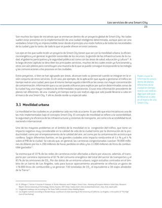 Son muchos los tipos de iniciativas que se enmarcan dentro de un proyecto global de Smart City. No todas
suelen estar presentes en la implementación de una ciudad inteligente determinada, aunque para ser una
verdadera Smart City es imprescindible tener desde el principio una visión holística de todas las necesidades
de la ciudad y por lo tanto, de todo lo que se puede ofrecer en este contexto.
Los ejes en los que suele incidir un proyecto de Smart City tienen que ver con la movilidad urbana, la eﬁcien-
cia energética y en general, la gestión sostenible de los recursos, la gestión de las infraestructuras de la ciu-
dad, el gobierno participativo y la seguridad pública así como con las áreas de salud, educación y cultura10
. A
lo largo de este capítulo se describen los principales servicios, muchos de los cuales están ya funcionando y
otros son aún pilotos pero constituyen una muestra de lo que se puede conseguir incorporando la tecnología
y las comunicaciones a los procesos en las ciudades.
Estos proyectos, si bien se han agrupado por áreas, alcanzan todo su potencial cuando se integran en la vi-
sión conjunta de otros servicios. Es el caso, por ejemplo, de la aplicación que ayuda a gestionar el tráﬁco en
tiempo real en una ciudad, pero que al mismo tiempo ayuda a identiﬁcar las zonas con mayor concentración
de contaminación, información que a su vez puede utilizarse para explicar por qué en determinadas zonas de
la ciudad hay una mayor incidencia de enfermedades respiratorias. Cruzar esta información procedente de
planos tan diferentes de una ciudad y en tiempo real (o casi real) es algo que solo puede llevarse a cabo en
el marco de una Smart City. Y ahí es donde reside su especial valor.
3.1 Movilidad urbana
La movilidad en las ciudades es un problema cada vez más acuciante. Es por ello que esta iniciativa es una de
las más implementadas bajo el concepto Smart City. El concepto de movilidad se reﬁere a la sostenibilidad,
la seguridad y la eﬁciencia de las infraestructuras y sistemas de transporte, así como a la accesibilidad local,
nacional e internacional.
Uno de los mayores problemas en el ámbito de la movilidad es la congestión del tráﬁco, que tiene un
impacto negativo muy considerable en la calidad de vida de la ciudad tanto por la disminución de la pro-
ductividad, como por el empeoramiento de la calidad del aire, así como por la contaminación acústica que
conlleva. Según diferentes fuentes, en las grandes ciudades este impacto ronda entre el 1,4 % y el 4 %
sobre el PIB de la ciudad. Se calcula que, en general, las carreteras congestionadas cuestan 78.000 millo-
nes de dólares por los 4.200 millones de horas perdidas en ellas y los 11.000 millones de litros de combus-
tible gastados11
.
Se estima que el 10 % de las redes de carreteras están afectadas a diario por atascos, además, el trans-
porte por carretera representa el 83 % del consumo energético del total del sector de transportes y el
85 % de las emisiones de CO2
. Por dar datos de un entorno urbano, según estudios centrados en el ám-
bito de un barrio de Los Ángeles, solo para buscar aparcamiento anualmente se efectúa un gasto de
178.000 litros de combustible y se generan 730 toneladas de CO2
, el equivalente a 38 viajes alrededor
de la Tierra12
.
Los servicios de una Smart City
21
10. R. Gifﬁnger, C. Fertner, H. Kramar, R. Kalasek, N. Pichler-Milanovic and E. Meijers, Smart Cities – Ranking of European Medium-Sized Cities, Research
Report, Vienna University of Technology, Vienna, Austria, 2007 (http://www.smart-cities.eu/download/smart_cities_ﬁnal_report.pdf).
11. Congested roadways stat according to The Texas Trafﬁc Institute’s Urban Mobility Report.
12. Los Angeles statistics according to Donald Shoup, a professor of urban planning at the University of California, Los Angeles, is the author of “The High
Cost of Free Parking”.
Poder cruzar la
información proce-
dente de planos
diferentes de la
ciudad en tiempo
real (o casi real) es
algo que solo pue-
de llevarse a cabo
en el marco de una
Smart City
Smart_cities_ladillo1.indd 21 14/10/11 13:15
 