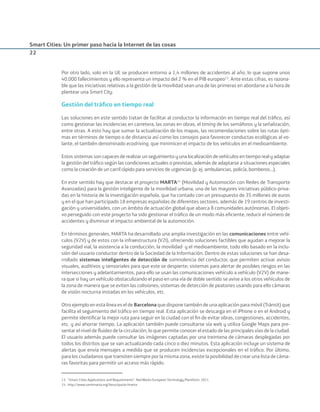 Smart Cities: Un primer paso hacia la Internet de las cosas
22
Por otro lado, solo en la UE se producen entorno a 1,4 millones de accidentes al año, lo que supone unos
40.000 fallecimientos y ello representa un impacto del 2 % en el PIB europeo13
. Ante estas cifras, es razona-
ble que las iniciativas relativas a la gestión de la movilidad sean una de las primeras en abordarse a la hora de
plantear una Smart City.
Gestión del tráﬁco en tiempo real
Las soluciones en este sentido tratan de facilitar al conductor la información en tiempo real del tráﬁco, así
como gestionar las incidencias en carretera, las zonas en obras, el timing de los semáforos y la señalización,
entre otras. A esto hay que sumar la actualización de los mapas, las recomendaciones sobre las rutas ópti-
mas en términos de tiempo o de distancia así como los consejos para favorecer conductas ecológicas al vo-
lante, el también denominado ecodriving, que minimicen el impacto de los vehículos en el medioambiente.
Estos sistemas son capaces de realizar un seguimiento y una localización de vehículos en tiempo real y adaptar
la gestión del tráﬁco según las condiciones actuales o previstas, además de adaptarse a situaciones especiales
como la creación de un carril rápido para servicios de urgencias (p. ej. ambulancias, policía, bomberos…).
En este sentido hay que destacar el proyecto MARTA14
(Movilidad y Automoción con Redes de Transporte
Avanzadas) para la gestión inteligente de la movilidad urbana, una de las mayores iniciativas público-priva-
das en la historia de la investigación española, que ha contado con un presupuesto de 35 millones de euros
y en el que han participado 18 empresas españolas de diferentes sectores, además de 19 centros de investi-
gación y universidades, con un ámbito de actuación global que abarca 8 comunidades autónomas. El objeti-
vo perseguido con este proyecto ha sido gestionar el tráﬁco de un modo más eﬁciente, reducir el número de
accidentes y disminuir el impacto ambiental de la automoción.
En términos generales, MARTA ha desarrollado una amplia investigación en las comunicaciones entre vehí-
culos (V2V) y de estos con la infraestructura (V2I), ofreciendo soluciones factibles que ayudan a mejorar la
seguridad vial, la asistencia a la conducción, la movilidad  y el medioambiente, todo ello basado en la inclu-
sión del usuario conductor dentro de la Sociedad de la Información. Dentro de estas soluciones se han desa-
rrollado sistemas inteligentes de detección de somnolencia del conductor, que permiten activar avisos
visuales, auditivos y sensoriales para que este se despierte; sistemas para alertar de posibles riesgos en las
intersecciones y adelantamientos, para ello se usan las comunicaciones vehículo a vehículo (V2V) de mane-
ra que si hay un vehículo obstaculizando el paso en una vía de doble sentido se avise a los otros vehículos de
la zona de manera que se eviten las colisiones; sistemas de detección de peatones usando para ello cámaras
de visión nocturna instadas en los vehículos, etc.
Otro ejemplo en esta línea es el de Barcelona que dispone también de una aplicación para móvil (Trànsit) que
facilita el seguimiento del tráﬁco en tiempo real. Esta aplicación se descarga en el iPhone o en el Android y
permite identiﬁcar la mejor ruta para seguir en la ciudad con el ﬁn de evitar obras, congestiones, accidentes,
etc. y así ahorrar tiempo. La aplicación también puede consultarse vía web y utiliza Google Maps para pre-
sentar el nivel de ﬂuidez de la circulación, lo que permite conocer el estado de las principales vías de la ciudad.
El usuario además puede consultar las imágenes captadas por una treintena de cámaras desplegadas por
todos los distritos que se van actualizando cada cinco o diez minutos. Esta aplicación incluye un sistema de
alertas que envía mensajes a medida que se producen incidencias excepcionales en el tráﬁco. Por último,
para los ciudadanos que transiten siempre por la misma zona, existe la posibilidad de crear una lista de cáma-
ras favoritas para permitir un acceso más rápido.
13. “Smart Cities Applications and Requirements”. Net!Works European Technology Plantform. 2011.
14. http://www.cenitmarta.org/lotus/quickr/marta
Smart_cities_ladillo1.indd 22 14/10/11 13:15
 