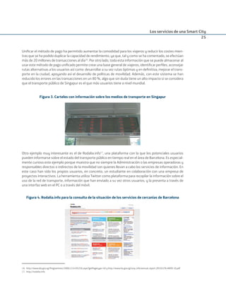 Los servicios de una Smart City
25
Uniﬁcar el método de pago ha permitido aumentar la comodidad para los viajeros y reducir los costes mien-
tras que se ha podido duplicar la capacidad de rendimiento, ya que, tal y como se ha comentado, se efectúan
más de 20 millones de transacciones al día16
. Por otro lado, toda esta información que se puede almacenar al
usar este método de pago uniﬁcado permite crear una base general de viajeros, identiﬁcar perﬁles, aconsejar
rutas alternativas a los usuarios así como desarrollar a su vez rutas óptimas y en deﬁnitiva, mejorar el trans-
porte en la ciudad, apoyando así el desarrollo de políticas de movilidad. Además, con este sistema se han
reducido los errores en las transacciones en un 80 %, algo que sin duda tiene un alto impacto si se considera
que el transporte público de Singapur es el que más usuarios tiene a nivel mundial.
Figura 3. Carteles con información sobre los medios de transporte en Singapur
Otro ejemplo muy interesante es el de Rodalia.info17
, una plataforma con la que los potenciales usuarios
pueden informarse sobre el estado del transporte público en tiempo real en el área de Barcelona. Es especial-
mente curioso este ejemplo porque muestra que no siempre la Administración o las empresas operadoras y
responsables directos o indirectos de la movilidad son quienes llevan a cabo los servicios de información. En
este caso han sido los propios usuarios, en concreto, un estudiante en colaboración con una empresa de
proyectos interactivos. La herramienta utiliza Twitter como plataforma para recopilar la información sobre el
uso de la red de transporte, información que han enviado a su vez otros usuarios, y la presenta a través de
una interfaz web en el PC o a través del móvil.
Figura 4. Rodalia.info para la consulta de la situación de los servicios de cercanías de Barcelona
16. http://www.ida.gov.sg/Programmes/20061214105256.aspx?getPagetype=40 y http://www.lta.gov.sg/corp_info/annual_report_0910/LTA-AR09-10.pdf
17. http://rodalia.info
Smart_cities_ladillo1.indd 25 14/10/11 13:15
 