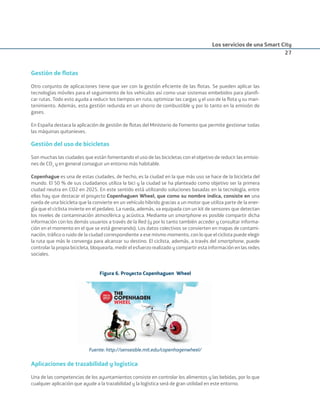 Los servicios de una Smart City
27
Gestión de ﬂotas
Otro conjunto de aplicaciones tiene que ver con la gestión eﬁciente de las ﬂotas. Se pueden aplicar las
tecnologías móviles para el seguimiento de los vehículos así como usar sistemas embebidos para planiﬁ-
car rutas. Todo esto ayuda a reducir los tiempos en ruta, optimizar las cargas y el uso de la ﬂota y su man-
tenimiento. Además, esta gestión redunda en un ahorro de combustible y por lo tanto en la emisión de
gases.
En España destaca la aplicación de gestión de ﬂotas del Ministerio de Fomento que permite gestionar todas
las máquinas quitanieves.
Gestión del uso de bicicletas
Son muchas las ciudades que están fomentando el uso de las bicicletas con el objetivo de reducir las emisio-
nes de CO2
y en general conseguir un entorno más habitable.
Copenhague es una de estas ciudades, de hecho, es la ciudad en la que más uso se hace de la bicicleta del
mundo. El 50 % de sus ciudadanos utiliza la bici y la ciudad se ha planteado como objetivo ser la primera
ciudad neutra en CO2 en 2025. En este sentido está utilizando soluciones basadas en la tecnología, entre
ellas hay que destacar el proyecto Copenhaguen Wheel, que como su nombre indica, consiste en una
rueda de una bicicleta que la convierte en un vehículo híbrido gracias a un motor que utiliza parte de la ener-
gía que el ciclista invierte en el pedaleo. La rueda, además, va equipada con un kit de sensores que detectan
los niveles de contaminación atmosférica y acústica. Mediante un smartphone es posible compartir dicha
información con los demás usuarios a través de la Red (y por lo tanto también acceder y consultar informa-
ción en el momento en el que se está generando). Los datos colectivos se convierten en mapas de contami-
nación, tráﬁco o ruido de la ciudad correspondiente a ese mismo momento, con lo que el ciclista puede elegir
la ruta que más le convenga para alcanzar su destino. El ciclista, además, a través del smartphone, puede
controlar la propia bicicleta, bloquearla, medir el esfuerzo realizado y compartir esta información en las redes
sociales.
Figura 6. Proyecto Copenhaguen Wheel
Fuente: http://senseable.mit.edu/copenhagenwheel/
Aplicaciones de trazabilidad y logística
Una de las competencias de los ayuntamientos consiste en controlar los alimentos y las bebidas, por lo que
cualquier aplicación que ayude a la trazabilidad y la logística será de gran utilidad en este entorno.
Smart_cities_ladillo1.indd 27 14/10/11 13:15
 