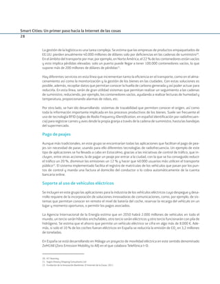 Smart Cities: Un primer paso hacia la Internet de las cosas
28
La gestión de la logística es una tarea compleja. Se estima que las empresas de productos empaquetados de
EE.UU. pierden anualmente 40.000 millones de dólares solo por deﬁciencias en las cadenas de suministro20
.
En el ámbito del transporte por mar, por ejemplo, en Norte América, el 22 % de los contenedores están vacíos
y esto implica pérdidas elevadas: solo un puerto puede llegar a tener 100.000 contenedores vacíos, lo que
supone más de 200 millones de dólares de pérdidas21
.
Hay diferentes servicios en esta línea que incrementan tanto la eﬁciencia en el transporte, como en el alma-
cenamiento así como la monitorización y la gestión de los bienes en las ciudades. Con estas soluciones es
posible, además, recopilar datos que permitan conocer la huella de carbono generada y así poder actuar para
reducirla. En esta línea, serán de gran utilidad sistemas que permitan realizar un seguimiento a las cadenas
de suministro, reduciendo, por ejemplo, los contenedores vacíos, ayudando a realizar lecturas de humedad y
temperatura, proporcionando alarmas de robos, etc.
Por otro lado, se han ido desarrollando sistemas de trazabilidad que permiten conocer el origen, así como
toda la información importante implicada en los procesos productivos de los bienes. Suele ser frecuente el
uso de tecnología RFID (siglas de Radio Frequency IDentiﬁcation, en español identiﬁcación por radiofrecuen-
cia) para registrar carnes y aves desde la propia granja a través de la cadena de suministro, hasta las bandejas
del supermercado.
Pago de peajes
Aunque más tradicionales, en este grupo se encontrarían todas las aplicaciones que facilitan el pago de pea-
jes sin necesidad de parar, usando para ello diferentes tecnologías de radiofrecuencia. Un ejemplo de este
tipo de aplicaciones se ha llevado a cabo en Estocolmo, gracias a las iniciativas de control de tráﬁco, que in-
cluyen, entre otras acciones, la de pagar un peaje por entrar a la ciudad, con la que se ha conseguido reducir
el tráﬁco un 20 %, disminuir las emisiones un 12 % y hacer que 40.000 usuarios más utilicen el transporte
público22
. El sistema implementado facilita el registro de matrículas de los vehículos que pasan por los pun-
tos de control y manda una factura al domicilio del conductor o lo cobra automáticamente de la cuenta
bancaria online.
Soporte al uso de vehículos eléctricos
Se incluyen en este grupo las aplicaciones para la industria de los vehículos eléctricos cuyo despegue y desa-
rrollo requiere de la incorporación de soluciones innovadoras de comunicaciones, como, por ejemplo, de sis-
temas que permitan conocer en remoto el nivel de batería del coche, reservar la recarga del vehículo en un
lugar y momento oportunos, o permitir los pagos asociados.
La Agencia Internacional de la Energía estima que en 2050 habrá 2.000 millones de vehículos en todo el
mundo, un tercio serán híbridos enchufables, otro tercio serán eléctricos y otro tercio funcionarán con pila de
hidrógeno. Se estima que el ahorro que permite un vehículo eléctrico se cifra en algo más de 8.000 €. Ade-
más, si solo el 10 % de los coches fueran eléctricos en España se reduciría la emisión de CO2
en 3,2 millones
de toneladas.
En España se está desarrollando en Málaga un proyecto de movilidad eléctrica en este sentido denominado
ZeM2All (Zero Emission Mobility to All) en el que colabora Telefónica I+D.
20. A.T. Kearney.
21. Según Drewry Shipping Consultants Ltd
22. Fundación de la Innovación Bankinter. El Internet de la Cosas. 2011
Smart_cities_ladillo1.indd 28 14/10/11 13:15
 