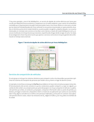 Los servicios de una Smart City
29
Y hay otros ejemplos, como el de HelloByeCars, un servicio de alquiler de coches eléctricos por horas para
circular por Madrid de forma económica y respetuosa con el medio ambiente y que cuenta con el beneﬁcio
concedido por el Ayuntamiento de poder estacionar gratis hasta cinco horas diarias en zona azul y circular
por las áreas de Prioridad Residencial. Estos vehículos se encuentran estacionados en aparcamientos situa-
dos en distintos puntos de la ciudad, donde los usuarios pueden recogerlos y dejarlos después. Los usuarios
interesados en contratar este servicio se inscriben como clientes a través de la web hellobyecars.com y re-
servan el vehículo en la franja horaria que necesitan, especiﬁcando el lugar donde recoger el coche. Sin duda,
la tecnología de la Smart City tiene mucho que aportar a servicios como este en el que la gestión de la infor-
mación en tiempo real es esencial.
Figura 7. Servicio de alquiler de coches eléctricos por horas HelloByeCars
Servicios de compartición de vehículos
En este grupo se incluyen los sistemas dinámicos para compartir coche o los desarrollos que permiten opti-
mizar los sistemas de transporte de personas que residen cerca y tienen un lugar de destino común.
Un ejemplo en esta línea es el proyecto iCarYou desarrollado en el marco de la iniciativa europea Living Labs.
El funcionamiento del servicio consiste en que los conductores pueden compartir su viaje con alguien y a
cambio de ello reciben una compensación por parte del pasajero con el que comparten el vehículo. La aplica-
ción permite que ambos, el conductor y el pasajero, compartan información sobre su punto de partida y su
destino y lo hagan a través de su dispositivo móvil o a través de una aplicación que cuenta con una interfaz
web. Si hay alguna coincidencia se notiﬁca a las personas implicadas y se las pone en contacto. Esta aplica-
ción permite ahorrar costes, reducir las emisiones de CO2
, aligerar el tráﬁco y son muy útiles en el ámbito de
la ciudad.
Smart_cities_ladillo1.indd 29 14/10/11 13:15
 