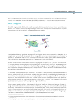 Los servicios de una Smart City
31
Para que todas estas aplicaciones sean posibles se hace necesaria una interacción entre las infraestructuras de
comunicación avanzadas, el uso de técnicas de modelado matemático y entornos de simulación numéricos.
Smart Energy Grid
El modelo de generación-distribución-uso de la energía eléctrica es actualmente el mismo que existía hace
décadas, tal y como se muestra en la Figura 9. Sigue un esquema unidireccional de información en el que no
hay realimentación del consumo de energía por parte de los hogares.
Figura 9. Distribución tradicional de energía
Fuente: REE.
Los desequilibrios entre capacidad de generación y consumo tienen como consecuencia que parte de la
energía no se aproveche. El concepto de Smart Energy Grid rompe con esa estructura monodireccional y
propone un esquema de comunicación bidireccional de tal manera que se ajuste perfectamente la produc-
ción al consumo en tiempo real, mejorando así la distribución y reduciendo el gasto.
Muchas Smart Cities han comenzado su andadura desplegando infraestructuras y servicios en este sentido.
En estos servicios se combinan los procesos inteligentes (p. ej. gestión de la oferta y la demanda y del con-
sumo eléctrico en tiempo real) y las tecnologías inteligentes (p. ej. medidores y dispositivos inteligentes
para la gestión de energética doméstica) con el ﬁn de contribuir al ahorro de costes tanto en el mercado resi-
dencial como en el empresarial.
En general, la aplicación del concepto Smart Grid a las utilities23
supone una oportunidad para desarrollar un
sistema de facturación más complejo, que traslade mejor los costes de la energía a las tarifas aplicadas al
consumidor, teniendo así en cuenta el momento del día (si es un momento pico o valle de consumo) y la
distribución de la demanda a lo largo de este. Con este tipo de servicios, por ejemplo, las lecturas de los con-
tadores pueden pasar de ser una vez al mes, a leerse una vez cada 15 minutos24
, con lo que será más sencillo
ajustar el consumo, adecuar tarifas y en general, mejorar la eﬁciencia.
Como requisito fundamental para poder llegar a implementar una Smart Grid es necesario que el hogar dis-
ponga de dispositivos de medida de consumo instantáneo y que se puedan conectar a la Red. Este tipo de
dispositivos quedan encuadrados en el concepto más amplio de HEM (Home energy monotoring) que usual-
mente incluye el dispositivo, tecnologías inalámbricas, y también sistemas de monitorización. La oferta vin-
culada a estos servicios es muy amplia, desde dispositivos de lectura de consumo interior en el hogar a por-
tales web que ofrecen diversa información sobre el consumo energético de un hogar.
23. Por utilities se conocen a las empresas que proveen servicios públicos generalmente regulados como el abastecimiento de agua o el suministro de
electricidad o gas.
24. Incluso bajo lo que ha dado en denominarse smart grid de segunda generación las lecturas podrán realizarse en tiempo real.
Smart_cities_ladillo1.indd 31 14/10/11 13:15
 
