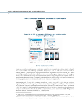 Smart Cities: Un primer paso hacia la Internet de las cosas
32
Figura 10. Dispositivos de medida de consumo eléctrico: Smart metering
Figura 11. Servicio My Energy de Telefónica I+D para la monitorización
del gasto energético en el hogar
Fuente: Telefónica I+D y Endesa.
Uno de los proyectos más destacados en el ámbito de la eﬁciencia y la gestión energética, no sólo en España
sino a nivel mundial, es el de Málaga Smart City25
. Proyecto que nace en 2009 con un presupuesto de 31
millones de euros y una duración de cuatro años y comprende varias iniciativas: Smart Grids, es decir, la ges-
tión inteligente de distribución de energía; Smart Generation and Storage, en lo que se reﬁere a la autogene-
ración y almacenamiento de energía de origen renovable; Smart Energy Mangement, en lo que se reﬁere a la
gestión eﬁciente del uso ﬁnal de la energía, y Smart and Informed Customer, con el ﬁn de informar y así con-
cienciar y ayudar a comprometer a los ciudadanos con un consumo responsable.
Gracias a la gestión eﬁciente de la energía se puede llegar a reducir entre el 8 % y el 15 % de las emisiones
de gases de efecto invernadero y esto, en el caso de los ediﬁcios inteligentes, puede llegar a situarse entre el
30 % y el 50 %. Cuando se informa al consumidor sobre el consumo se puede conseguir reducir entre el 5 %
y el 15 %. El objetivo ﬁnal del proyecto consiste precisamente en cumplir con los objetivos establecidos por
Europa en esta línea con su plan 20/20/2026
, lo que representaría, para el caso de la ciudad de Málaga, evitar
la emisión de 6.000 toneladas anuales de CO2
a la atmósfera.
25. “Málaga Smartcity. Un modelo de gestión energética sostenible para las ciudades del futuro”. http://portalsmartcity.sadiel.es/ y http://www.
smartcitymalaga.es/ y http://portalsmartcity.sadiel.es/documentos/100204_%20Smartcity_ENDESA_Esp3.pdf
26. Se trata de un plan diseñado por la Unión Europea, que establece como objetivos para el año 2020 el aumento de la eﬁciencia energética en un 20 %, la
reducción de las emisiones de CO2
en un 20 % y el aumento del uso de las energías renovables en otro 20 %.
Smart_cities_ladillo1.indd 32 14/10/11 13:15
 