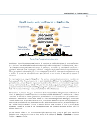 Los servicios de una Smart City
33
Figura 12. Servicios y agentes Smart Energy Grid en Málaga Smart City
Fuente: http://www.smartcitymalaga.com/
Con Málaga Smart City se persigue el objetivo de aproximar el modelo de negocio de la compañía eléc-
trica del futuro que se basará en una gestión descentralizada y en una intensa interacción con el cliente.
Se trata de conseguir una integración óptima de las fuentes renovables de energía en la red eléctrica,
acercando la generación al consumo a través de la instalación de paneles fotovoltaicos en edificios pú-
blicos, el uso de microgeneración eléctrica en hoteles o el desarrollo de sistemas microeólicos en la zona
y también de concienciar a la población para que, haciendo un uso correcto de la energía, se reduzca el
consumo.
De manera práctica, el proyecto Málaga Smart City gestiona sistemas de almacenamiento energético en
baterías para facilitar el consumo posterior en la climatización de ediﬁcios, el alumbrado público y el trans-
porte eléctrico. Además, el objetivo es potenciar el uso de coches eléctricos, con la instalación de postes de
recarga y la implantación de una ﬂota de vehículos. Para ello, desde luego, se hace imprescindible el desplie-
gue de servicios en el marco de la Smart City que ayuden a gestionar la información que permita articular
todo este nuevo ecosistema que necesita la implantación del coche eléctrico.
Por otro lado, el proyecto incluye la incorporación de nuevos contadores inteligentes desarrollados en el
marco de la telegestión para hacer posible un consumo eléctrico más sostenible. La instalación de sistemas
avanzados de telecomunicaciones y telecontrol permite además actuar en tiempo real y de forma automá-
tica sobre la red de distribución, haciendo posible una nueva manera de gestionar la energía y potenciando
además la calidad del servicio. Para cerrar el círculo, el ciudadano se beneﬁcia de todo este ﬂujo de informa-
ción ya que, por primera vez, se convierte en un sujeto activo en el sistema eléctrico, al tener datos para po-
der cambiar su comportamiento y, con él, su nivel de consumo. Por el momento, de estas iniciativas se han
empezado a beneﬁciar un total de 300 clientes industriales, 900 empresas del sector servicios y 11.000
clientes domésticos.
En la actualidad, Málaga es una Smart City de referencia mundial en el campo de la eﬁciencia energética
junto con otras iniciativas ya en marcha como son las de las ciudades de Boulder y Columbus, en Estados
Unidos, o Masdar, en Dubai.
Smart_cities_ladillo1.indd 33 14/10/11 13:15
 
