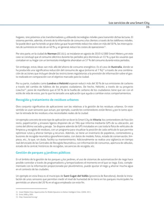 Los servicios de una Smart City
35
hogares, sino próximos a los transformadores y utilizando tecnologías móviles para transmitir dichas lecturas. El
sistema permite, además, el envío de la información de consumo a los clientes a través de los teléfonos móviles.
Se puede decir que ha tenido un gran éxito ya que ha permitido reducir los robos en más del 50 %, las interrupcio-
nes de suministro en más de un 40 % y, en general, reducir los costes de operaciones31
.
Por otro parte, en la ciudad de Norman (EE.UU.), se instalaron en agosto de 2010 42.000 Smart Meters y en este
caso se concluyó que el consumo eléctrico durante los períodos pico disminuía un 33 % y que los usuarios que
contaban en su hogar con un termostato inteligente ahorraban un 57 % del consumo durante estos períodos.
Sin embargo, estas ideas van más allá del ahorro de consumo energético. Es el caso de Australia, donde se
ha producido una signiﬁcativa reducción del consumo de agua (entorno al 7 %)32
a través de una combina-
ción de acciones que incluyen desde las restricciones regulatorias a la provisión de información sobre el gas-
to realizado en comparación con el objetivo marcado para la ciudad.
Por su parte, ciudades como Londres o Helsinki esperan reducir más del 30 % de sus emisiones de carbono
a través del cambio de hábitos de los propios ciudadanos. De hecho, Helsinki, a través de su proyecto
Low2no33
, pone de maniﬁesto que el 50 % de la huella de carbono de los ciudadanos tiene que ver con el
estilo de vida de estos, por lo que ha lanzado una aplicación que ayuda a cambiar estos comportamientos.
Recogida y tratamiento de residuos urbanos
Otro conjunto signiﬁcativo de aplicaciones son las relativas a la gestión de los residuos urbanos. En este
sentido se usan sensores que avisan, por ejemplo, cuando los contenedores están llenos y por lo tanto ajus-
tan la retirada de los residuos a las necesidades reales de la ciudad.
Un ejemplo concreto de este tipo de aplicación se da en la Smart City de Vitoria: los contenedores de fracción
resto, papel/cartón y envases ligeros disponen de un TAG que informa mediante GPS de su ubicación, así
como del último vaciado y pesaje. Se dispone además de GPS instalados en casi toda la ﬂota de vehículos de
limpieza y recogida de residuos, con un programa para visualizar la posición de cada vehículo lo que permite
optimizar rutas y ahorrar tiempo y recursos. Además, se tiene un inventario de papeleras, contenedores y
buzones de recogida neumática georeferenciados, con datos de modelo, fotos, estado de conservación, lim-
pieza, etc., lo que, sin duda, facilita su mantenimiento. Adicionalmente se realiza una vigilancia en tiempo
real del estado de las Centrales de Recogida Neumática, con información de consumos, apertura de válvulas,
estado de la central, históricos de recogidas, secuencias de recogida, etc.
Gestión de parques y jardines públicos
En el ámbito de la gestión de los parques y los jardines, el uso de sistemas de automatización de riego hace
posible controlar a través de programadores y temporizadores el momento en el que se riega. Esto, comple-
mentado con la información proporcionada por pluviómetros, puede ajustar el riego y ahorrar mucha agua
en el contexto de las ciudades.
Un ejemplo en esta línea es el municipio de Sant Cugat del Vallés (provincia de Barcelona), donde la insta-
lación de unos sensores que permiten medir el nivel de humedad de la tierra en los parques municipales ha
permitido un ahorro del 20 % en el agua empleada con este ﬁn.
31. Smart Mobile Cities: Opportunities for Mobile Operators to Deliver Intelligent Cities. GSMA. 2011.
32. Entre 2000 y 2005.
33. http://www.low2no.org/
Smart_cities_ladillo1.indd 35 14/10/11 13:15
 