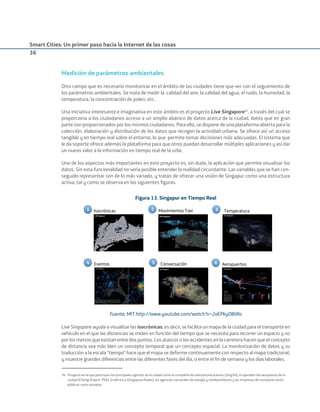 Smart Cities: Un primer paso hacia la Internet de las cosas
36
Medición de parámetros ambientales
Otro campo que es necesario monitorizar en el ámbito de las ciudades tiene que ver con el seguimiento de
los parámetros ambientales. Se trata de medir la calidad del aire, la calidad del agua, el ruido, la humedad, la
temperatura, la concentración de polen, etc.
Una iniciativa interesante e imaginativa en este ámbito es el proyecto Live Singapore34
, a través del cual se
proporciona a los ciudadanos acceso a un amplio abanico de datos acerca de la ciudad, datos que en gran
parte son proporcionados por los mismos ciudadanos. Para ello, se dispone de una plataforma abierta para la
colección, elaboración y distribución de los datos que recogen la actividad urbana. Se ofrece así un acceso
tangible y en tiempo real sobre el entorno, lo que permite tomar decisiones más adecuadas. El sistema que
le da soporte ofrece además la plataforma para que otros puedan desarrollar múltiples aplicaciones y así dar
un nuevo valor a la información en tiempo real de la urbe.
Uno de los aspectos más importantes en este proyecto es, sin duda, la aplicación que permite visualizar los
datos. Sin esta funcionalidad no sería posible entender la realidad circundante. Las variables que se han con-
seguido representar son de lo más variado, y tratan de ofrecer una visión de Singapur como una estructura
activa, tal y como se observa en las siguientes ﬁguras.
Figura 13. Singapur en Tiempo Real
1 Isocrónicas 3 Temperatura
5 Conversación4 Eventos 6 Aeropuertos
2 Movimientos Taxi
Fuente: MIT http://www.youtube.com/watch?v=2aEPkyOBtRo
Live Singapore ayuda a visualizar las isocrónicas, es decir, se facilita un mapa de la ciudad para el transporte en
vehículo en el que las distancias se miden en función del tiempo que se necesita para recorrer un espacio y no
por los metros que existan entre dos puntos. Los atascos o los accidentes en la carretera hacen que el concepto
de distancia sea más bien un concepto temporal que un concepto espacial. La monitorización de datos y su
traducción a la escala “tiempo” hace que el mapa se deforme continuamente con respecto al mapa tradicional,
y muestre grandes diferencias entre las diferentes fases del día, o entre el ﬁn de semana y los días laborales.
34. Proyecto en el que participan los principales agentes de la ciudad como la compañía de telecomunicaciones (SingTel), el operador del aeropuerto de la
ciudad (Changi Airport, PSA), la eléctrica (Singapore Power), las agencias nacionales de energía y medioambiente y las empresas de transporte tanto
públicas como privadas.
Smart_cities_ladillo1.indd 36 14/10/11 13:15
 