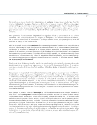 Los servicios de una Smart City
37
Por otro lado, se puede visualizar los movimientos de los taxis. Singapur es una ciudad que depende
en gran medida de los taxis para el transporte. En los días de lluvia, se hace muy difícil poder conseguir
un taxi con lo que la movilidad se ve muy perjudicada. La señalización de los movimientos de los taxis
en un mapa ofrece a los usuarios una información importante del movimiento urbano y sirve para me-
jorar a medio plazo el servicio de taxis, al poder identificar las áreas donde se produce un mayor mo-
vimiento.
Otra opción es la visualización de la temperatura a lo largo de la ciudad, ya que no se trata de una variable
constante. Estas variaciones se deben a la orografía, al transporte, a una mayor acumulación de ediﬁcios,
etc. El conocer las variaciones de la temperatura en tiempo real tiene interés, por ejemplo, para el cálculo del
consumo de energía en aire acondicionado.
Otra facilidad es la visualización de eventos. Las ciudades de gran tamaño también están acostumbradas a
organizar eventos de gran impacto que modiﬁcan el comportamiento de los habitantes e inﬂuyen en diver-
sos ámbitos de la ciudad. En el ejemplo de la ﬁgura se muestra la densidad de mensajes de texto que se
produjo en las diferentes áreas de la ciudad durante la celebración de un premio de Fórmula 1. En Singapur se
ha conseguido una tasa de penetración de 140 teléfonos móviles por cada 100 habitantes. La utilización de
estos teléfonos móviles muestra una imagen de la vida de la ciudad, de qué partes son más vitales, hay ma-
yor movimiento y dinamismo, y qué zonas son socialmente más tranquilas. En deﬁnitiva, se puede visuali-
zar la conversación en tiempo real.
Finalmente, al ser Singapur uno de los grandes centros de vuelos internacionales, tanto en número de
pasajeros como de mercancías, el seguimiento en tiempo real de datos como el número de pasajeros,
aviones, mercancías, destinos, etc. ofrece un dibujo del carácter global de la ciudad también muy inte-
resante.
Este proyecto es un ejemplo de innovación abierta inspirada en la apertura de datos por parte de la Adminis-
tración a través del que se proporciona una plataforma y herramientas para que los desarrolladores exploren
y combinen datos en tiempo real que puedan resultar a su vez en el conocimiento de una realidad. Así, todos
los agentes que comparten información se beneﬁcian de ver más allá de sus redes y usar todo el potencial
creativo de la comunidad de desarrollo. Con ello, se extrae valor de los datos existentes, se innova y se crean
oportunidades de negocio. El verdadero poder de Live Singapur no está en la aplicación en sí, sino en la pla-
taforma ﬂexible y escalable que ofrece, de manera que puede convertirse en el ecosistema soporte para de-
ﬁnir el dominio de programación de la ciudad que ayude a incorporar nuevas ideas y funcionalidades a medi-
da que estas maduren.
Otro ejemplo es el de la ciudad de Cambridge, en concreto en su universidad de Harvard, donde en el
marco de la iniciativa CitySense, se han desplegado más de cien sensores que miden variables medio-
ambientales como la temperatura, la concentración de CO2
y de partículas en el aire. Los sensores están
desplegados utilizando para ello las farolas o los edificios públicos y los datos que recogen son transmi-
tidos en tiempo real a los servidores centrales. Este proyecto ha sido creado como una instalación expe-
rimental para estimular el desarrollo y las aplicaciones de las nuevas redes de comunicaciones inalám-
bricas y las redes de sensores, así como para proporcionar una plataforma de evaluación con escala
significativa y realismo. Los retos más importantes son, además de la implementación y el manteni-
miento de dicho sistema, la inherente problemática de confiabilidad y rendimiento con varios saltos
inalámbricos, el enrutamiento, así como la gestión limitada de recursos y las actualizaciones de soft-
ware eficientes y frecuentes.
Smart_cities_ladillo1.indd 37 14/10/11 13:15
 