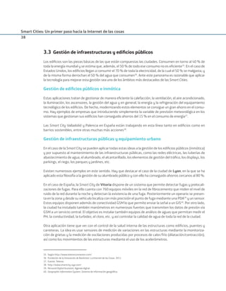Smart Cities: Un primer paso hacia la Internet de las cosas
38
3.3 Gestión de infraestructuras y ediﬁcios públicos
Los ediﬁcios son las piezas básicas de las que están compuestas las ciudades. Consumen en torno al 40 % de
toda la energía mundial y se estima que, además, el 50 % de todo ese consumo no es eﬁciente35
. En el caso de
Estados Unidos, los ediﬁcios llegan a consumir el 70 % de toda la electricidad, de la cual el 50 % se malgasta, y
de la misma forma derrochan el 50 % del agua que consumen36
. Ante este panorama es razonable que aplicar
la tecnología para mejorar esta gestión sea uno de los ámbitos más destacados de las Smart Cities.
Gestión de ediﬁcios públicos e inmótica
Estas aplicaciones tratan de gestionar de manera eﬁciente la calefacción, la ventilación, el aire acondicionado,
la iluminación, los ascensores, la gestión del agua y en general, la energía y la refrigeración del equipamiento
tecnológico de los ediﬁcios. De hecho, modernizando estos elementos se consigue un gran ahorro en el consu-
mo. Hay ejemplos de empresas que introduciendo simplemente la variable de previsión meteorológica en los
sistemas que gestionan sus ediﬁcios han conseguido ahorros del 15 % en el consumo de energía37
.
Las Smart City Valladolid y Palencia en España están trabajando en esta línea tanto en ediﬁcios como en
barrios sostenibles, entre otras muchas más acciones38
.
Gestión de infraestructuras públicas y equipamiento urbano
En el caso de la Smart City se pueden aplicar todas estas ideas a la gestión de los ediﬁcios públicos (inmótica)
y por supuesto al mantenimiento de las infraestructuras públicas, como las redes eléctricas, las tuberías de
abastecimiento de agua, el alumbrado, el alcantarillado, los elementos de gestión del tráﬁco, los displays, los
parkings, el riego, los parques y jardines, etc.
Existen numerosos ejemplos en este sentido. Hay que destacar el caso de la ciudad de Lyon, en la que se ha
aplicado esta ﬁlosofía a la gestión de su alumbrado público y con ello ha conseguido ahorros cercanos al 80 %.
En el caso de España, la Smart City de Vitoria dispone de un sistema que permite detectar fugas y prelocali-
zaciones de fugas. Para ello cuenta con 760 equipos móviles en la red de ﬁbrocemento que miden el nivel de
ruido de la red durante la noche y detectan la existencia de una fuga. Posteriormente un operario se presen-
ta en la zona y desde su vehículo localiza con más precisión el punto de fuga mediante una PDA39
y un sensor.
Estos equipos disponen además de conectividad GSM lo que permite enviar la señal a un GIS40
. Por otro lado,
la ciudad ha instalado también manómetros en numerosas fuentes que transmiten los datos de presión vía
GSM a un servicio central. El objetivo es instalar también equipos de análisis de aguas que permitan medir el
PH, la conductividad, la turbidez, el cloro, etc. y así controlar la calidad de agua de toda la red de la ciudad.
Otra aplicación tiene que ver con el control de la salud interna de las estructuras como ediﬁcios, puentes y
carreteras. La idea es usar sensores de medición de variaciones en las estructuras mediante la monitoriza-
ción de grietas y la medición de oscilaciones producidas por procesos de calor/frío (dilatación/contracción),
así como los movimientos de las estructuras mediante el uso de los acelerómetros.
35. Según http://www.telenorconnexion.com/
36. Fundación de la Innovación de Bankinter. La Internet de las Cosas. 2011.
37. Fuente: Telenor.
38. http://www.smartcity-vyp.com/
39. Personal Digital Assistant. Agenda digital.
40. Geographic Information System. Sistema de información geográﬁca.
Smart_cities_ladillo1.indd 38 14/10/11 13:15
 