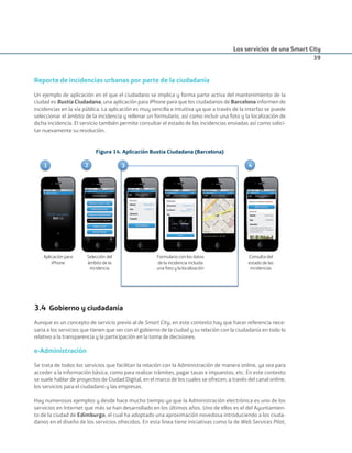 Los servicios de una Smart City
39
Reporte de incidencias urbanas por parte de la ciudadanía
Un ejemplo de aplicación en el que el ciudadano se implica y forma parte activa del mantenimiento de la
ciudad es Bustia Ciudadana, una aplicación para iPhone para que los ciudadanos de Barcelona informen de
incidencias en la vía pública. La aplicación es muy sencilla e intuitiva ya que a través de la interfaz se puede
seleccionar el ámbito de la incidencia y rellenar un formulario, así como incluir una foto y la localización de
dicha incidencia. El servicio también permite consultar el estado de las incidencias enviadas así como solici-
tar nuevamente su resolución.
Figura 14. Aplicación Bustia Ciudadana (Barcelona)
Aplicación para
iPhone
31 2 4
Selección del
ámbito de la
incidencia
Formulario con los datos
de la incidencia incluida
una foto y la localización
Consulta del
estado de las
incidencias
3.4 Gobierno y ciudadanía
Aunque es un concepto de servicio previo al de Smart City, en este contexto hay que hacer referencia nece-
saria a los servicios que tienen que ver con el gobierno de la ciudad y su relación con la ciudadanía en todo lo
relativo a la transparencia y la participación en la toma de decisiones.
e-Administración
Se trata de todos los servicios que facilitan la relación con la Administración de manera online, ya sea para
acceder a la información básica, como para realizar trámites, pagar tasas e impuestos, etc. En este contexto
se suele hablar de proyectos de Ciudad Digital, en el marco de los cuales se ofrecen, a través del canal online,
los servicios para el ciudadano y las empresas.
Hay numerosos ejemplos y desde hace mucho tiempo ya que la Administración electrónica es uno de los
servicios en Internet que más se han desarrollado en los últimos años. Uno de ellos es el del Ayuntamien-
to de la ciudad de Edimburgo, el cual ha adoptado una aproximación novedosa introduciendo a los ciuda-
danos en el diseño de los servicios ofrecidos. En esta línea tiene iniciativas como la de Web Services Pilot,
Smart_cities_ladillo1.indd 39 14/10/11 13:15
 