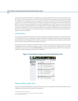 Smart Cities: Un primer paso hacia la Internet de las cosas
40
consistente en una web abierta a los ciudadanos para mejorar la eﬁciencia de los servicios y la experiencia
de usuario. En el marco de estos servicios se muestra información actualizada y precisa para que pueda
ser utilizada por los ciudadanos y por los visitantes, facilitando un repositorio de conocimiento que ayude
a potenciar una cultura enfocada a la web. Además, el Ayuntamiento dispone de un portal multiacceso
(web, Tv, Internet móvil y canal telefónico) y se han implantado smart cards41
para el acceso a muchos de
los servicios de la ciudad. El objetivo que se ha planteado la ciudad de Edimburgo en este sentido es la de
aumentar la calidad un 25 % en los servicios públicos e incrementar la colaboración con las empresas que
prestan los servicios públicos en la ciudad para mejorar así la eﬁciencia, favoreciendo la participación ciu-
dadana en asuntos públicos42
.
e-Participación
Son importantes también todos los servicios de e-participación y aquellas iniciativas que, en general, favore-
cen la transparencia y que contribuyen a la gobernanza de los municipios. Entre los usos más comunes des-
tacan los sitios para la realización de encuestas y votaciones, así como las redes sociales que fomentan la
comunicación y asociación de diferentes grupos de interés.
Es interesante en este campo el uso de herramientas sociales, como pueden ser Quora o Twitter, para que
ciudadanos planteen sus dudas o preguntas y que, de este modo, encuentren respuestas de una manera
más rápida. Es el caso de la ciudad de Nueva York, que utiliza, según datos de abril de 2011, más de cien
canales en medios sociales para atender a sus ciudadanos.
Figura 15. Uso de medios sociales por parte de la Ciudad de Nueva York
Gobierno Abierto y Open Data
Hay un movimiento importante en las administraciones hacia la provisión de todo tipo de datos hacia la
ciudadanía motivados por el principio de transparencia.
41. Tarjetas inteligentes que permiten la ejecución de cierta lógica programada.
42. http://www.smartcities.info/
Smart_cities_ladillo1.indd 40 14/10/11 13:15
 