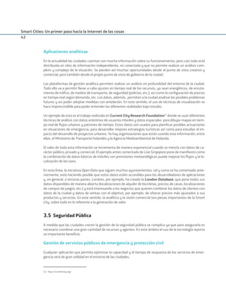 Smart Cities: Un primer paso hacia la Internet de las cosas
42
Aplicaciones analíticas
En la actualidad las ciudades cuentan con mucha información sobre su funcionamiento, pero casi toda está
distribuida en silos de información independiente, no conectada y que no permite realizar un análisis com-
pleto y complejo de la situación. Se pierden así muchas oportunidades desde el punto de vista creativo y
comercial, pero también desde el propio punto de vista de gobierno de la ciudad.
Las plataformas de gestión analítica permiten realizar un análisis en profundidad del entorno de la ciudad.
Todo ello va a permitir llevar a cabo ajustes en tiempo real de los recursos, ya sean energéticos, de enruta-
miento de tráﬁco, de medios de transporte, de seguridad (policías, etc.), así como la conﬁguración de precios
en tiempo real según demanda, etc. Los datos, además, permiten a la ciudad analizar los posibles problemas
futuros y así poder adoptar medidas con antelación. En este sentido, el uso de técnicas de visualización se
hace imprescindible para poder entender las diferentes realidades bajo estudio.
Un ejemplo de esto es el trabajo realizado en Current City Research Foundation43
donde se usan diferentes
técnicas de análisis con datos anónimos de usuarios móviles y datos espaciales para dibujar mapas en tiem-
po real de ﬂujos urbanos y patrones de tiempo. Estos datos son usados para planiﬁcar posibles actuaciones
en situaciones de emergencia, para desarrollar mejores estrategias turísticas así como para estudiar el im-
pacto del desarrollo de proyectos urbanos. Ya hay organizaciones que están usando esta información, entre
ellas, el Ministerio de Transporte holandés y la Agencia Medioambiental de Holanda.
El valor de toda esta información se incrementa de manera exponencial cuando se mezcla con datos de ca-
rácter público, privado y comercial. El ejemplo antes comentado de Live Singapore pone de maniﬁesto como
la combinación de datos básicos de móviles con previsiones meteorológicas puede mejorar los ﬂujos y la lo-
calización de los taxis.
En esta línea, la iniciativa Open Data que siguen muchos ayuntamientos, tal y como se ha comentado ante-
riormente, está haciendo posible que estos datos estén accesibles para los desarrolladores de aplicaciones
y, en general, a terceras partes. Londres, por ejemplo, ha creado la London Database, que pone todos sus
datos disponibles de manera abierta (localizaciones de alquiler de bicicletas, precios de casas, localizaciones
de campos de juegos, etc.) y está interesando a los negocios que quieren combinar los datos de clientes con
datos de la ciudad y datos de ventas con el objetivo, por ejemplo, de ofrecer precios más ajustados a sus
productos y servicios. En este sentido, la analítica y la visión comercial son piezas importantes de la Smart
City, sobre todo en lo referente a la generación de valor.
3.5 Seguridad Pública
A medida que las ciudades crecen la gestión de la seguridad pública se complica ya que para asegurarla es
necesario coordinar una gran cantidad de recursos y agentes. En este ámbito el uso de la tecnología reporta
un importante beneﬁcio.
Gestión de servicios públicos de emergencia y protección civil
Cualquier aplicación que permita optimizar la capacidad y el tiempo de respuesta de los servicios de emer-
gencia será de gran utilidad en el entorno de las ciudades.
43. http://currentcity.org/
Smart_cities_ladillo1.indd 42 14/10/11 13:15
 