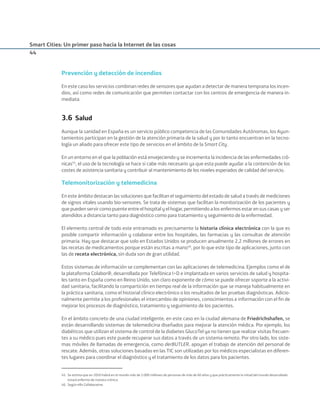 Smart Cities: Un primer paso hacia la Internet de las cosas
44
Prevención y detección de incendios
En este caso los servicios combinan redes de sensores que ayudan a detectar de manera temprana los incen-
dios, así como redes de comunicación que permiten contactar con los centros de emergencia de manera in-
mediata.
3.6 Salud
Aunque la sanidad en España es un servicio público competencia de las Comunidades Autónomas, los Ayun-
tamientos participan en la gestión de la atención primaria de la salud y por lo tanto encuentran en la tecno-
logía un aliado para ofrecer este tipo de servicios en el ámbito de la Smart City.
En un entorno en el que la población está envejeciendo y se incrementa la incidencia de las enfermedades cró-
nicas45
, el uso de la tecnología se hace si cabe más necesario ya que esta puede ayudar a la contención de los
costes de asistencia sanitaria y contribuir al mantenimiento de los niveles esperados de calidad del servicio.
Telemonitorización y telemedicina
En este ámbito destacan las soluciones que facilitan el seguimiento del estado de salud a través de mediciones
de signos vitales usando bio-sensores. Se trata de sistemas que facilitan la monitorización de los pacientes y
que pueden servir como puente entre el hospital y el hogar, permitiendo a los enfermos estar en sus casas y ser
atendidos a distancia tanto para diagnóstico como para tratamiento y seguimiento de la enfermedad.
El elemento central de todo este entramado es precisamente la historia clínica electrónica con la que es
posible compartir información y colaborar entre los hospitales, las farmacias y las consultas de atención
primaria. Hay que destacar que solo en Estados Unidos se producen anualmente 2,2 millones de errores en
las recetas de medicamentos porque están escritas a mano46
, por lo que este tipo de aplicaciones, junto con
las de receta electrónica, sin duda son de gran utilidad.
Estos sistemas de información se complementan con las aplicaciones de telemedicina. Ejemplos como el de
la plataforma Colabor@, desarrollada por Telefónica I+D e implantada en varios servicios de salud y hospita-
les tanto en España como en Reino Unido, son claro exponente de cómo se puede ofrecer soporte a la activi-
dad sanitaria, facilitando la compartición en tiempo real de la información que se maneja habitualmente en
la práctica sanitaria, como el historial clínico electrónico o los resultados de las pruebas diagnósticas. Adicio-
nalmente permite a los profesionales el intercambio de opiniones, conocimientos e información con el ﬁn de
mejorar los procesos de diagnóstico, tratamiento y seguimiento de los pacientes.
En el ámbito concreto de una ciudad inteligente, en este caso en la ciudad alemana de Friedrichshafen, se
están desarrollando sistemas de telemedicina diseñados para mejorar la atención médica. Por ejemplo, los
diabéticos que utilizan el sistema de control de la diabetes GlucoTel ya no tienen que realizar visitas frecuen-
tes a su médico pues este puede recuperar sus datos a través de un sistema remoto. Por otro lado, los siste-
mas móviles de llamadas de emergencia, como derBUTLER, apoyan el trabajo de atención del personal de
rescate. Además, otras soluciones basadas en las TIC son utilizadas por los médicos especialistas en diferen-
tes lugares para coordinar el diagnóstico y el tratamiento de los datos para los pacientes.
45. Se estima que en 2050 habrá en el mundo más de 2.000 millones de personas de más de 60 años y que prácticamente la mitad del mundo desarrollado
estará enfermo de manera crónica.
46. Según eRx Collaborative.
Smart_cities_ladillo1.indd 44 14/10/11 13:15
 