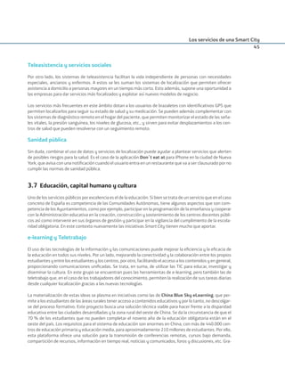 Los servicios de una Smart City
45
Teleasistencia y servicios sociales
Por otro lado, los sistemas de teleasistencia facilitan la vida independiente de personas con necesidades
especiales, ancianos y enfermos. A estos se les suman los sistemas de localización que permiten ofrecer
asistencia a domicilio a personas mayores en un tiempo más corto. Esto además, supone una oportunidad a
las empresas para dar servicios más focalizados y explotar así nuevos modelos de negocio.
Los servicios más frecuentes en este ámbito dotan a los usuarios de brazaletes con identiﬁcativos GPS que
permiten localizarlos para seguir su estado de salud y su medicación. Se pueden además complementar con
los sistemas de diagnóstico remoto en el hogar del paciente, que permiten monitorizar el estado de las seña-
les vitales, la presión sanguínea, los niveles de glucosa, etc., y sirven para evitar desplazamientos a los cen-
tros de salud que pueden resolverse con un seguimiento remoto.
Sanidad pública
Sin duda, combinar el uso de datos y servicios de localización puede ayudar a plantear servicios que alerten
de posibles riesgos para la salud. Es el caso de la aplicación Don´t eat at para iPhone en la ciudad de Nueva
York, que avisa con una notiﬁcación cuando el usuario entra en un restaurante que va a ser clausurado por no
cumplir las normas de sanidad pública.
3.7 Educación, capital humano y cultura
Uno de los servicios públicos por excelencia es el de la educación. Si bien se trata de un servicio que en el caso
concreto de España es competencia de las Comunidades Autónomas, tiene algunos aspectos que son com-
petencia de los Ayuntamientos, como por ejemplo, participar en la programación de la enseñanza y cooperar
con la Administración educativa en la creación, construcción y sostenimiento de los centros docentes públi-
cos así como intervenir en sus órganos de gestión y participar en la vigilancia del cumplimiento de la escola-
ridad obligatoria. En este contexto nuevamente las iniciativas Smart City tienen mucho que aportar.
e-learning y Teletrabajo
El uso de las tecnologías de la información y las comunicaciones puede mejorar la eﬁciencia y la eﬁcacia de
la educación en todos sus niveles. Por un lado, mejorando la conectividad y la colaboración entre los propios
estudiantes y entre los estudiantes y los centros, por otro, facilitando el acceso a los contenidos y en general,
proporcionando comunicaciones uniﬁcadas. Se trata, en suma, de utilizar las TIC para educar, investigar y
diseminar la cultura. En este grupo se encuentran pues las herramientas de e-learning, pero también las de
teletrabajo que, en el caso de los trabajadores del conocimiento, permiten la realización de sus tareas diarias
desde cualquier localización gracias a las nuevas tecnologías.
La materialización de estas ideas se plasma en iniciativas como las de China Blue Sky eLearning, que per-
mite a los estudiantes de las áreas rurales tener acceso a contenidos educativos y por lo tanto, no descolgar-
se del proceso formativo. Este proyecto busca una solución técnica viable para hacer frente a la disparidad
educativa entre las ciudades desarrolladas y la zona rural del oeste de China. Se da la circunstancia de que el
70 % de los estudiantes que no pueden completar el noveno año de la educación obligatoria están en el
oeste del país. Los requisitos para el sistema de educación son enormes en China, con más de 440.000 cen-
tros de educación primaria y educación media, para aproximadamente 210 millones de estudiantes. Por ello,
esta plataforma ofrece una solución para la transmisión de conferencias remotas, cursos bajo demanda,
compartición de recursos, información en tiempo real, noticias y comunicados, foros y discusiones, etc. Gra-
Smart_cities_ladillo1.indd 45 14/10/11 13:15
 