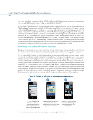 Smart Cities: Un primer paso hacia la Internet de las cosas
46
cias a esta solución se comparten más de 360 GB de información, 11 asignaturas y todo ello en colaboración
con más de 24.000 escuelas piloto en 11 provincias del oeste del país47
.
Un ejemplo de ciudad centrada en el desarrollo de la vida y el trabajo conectados es el de la ciudad alemana de
Friedrichshafen. Se trata de una ciudad de 58.000 habitantes y 70.000 metros cuadrados en la que se están lle-
vando a cabo 30 proyectos que se desglosan en 6 áreas que cubren prácticamente todos los aspectos de la vida
urbana.Entreelloshayquedestacarlosrelativosaldesarrollodelaprendizajeylainvestigación,dondeseincluyen
servicios que dan a los estudiantes y maestros acceso ﬂexible a una amplia gama de contenidos formativos. En la
plataforma de educación Edunex, por ejemplo, los profesores pueden almacenar los materiales de estudio para
unaclasequepermitenalosestudiantesprepararseparasusclasesohacersusdeberes.Enelcampodelosnego-
ciosyeltrabajoseofrecensolucionesparapodertrabajarenunentornomóvilyconectado.Enelterrenodelturis-
mo y la cultura la ciudad dispone de un portal de turismo que permite a los usuarios planiﬁcar sus viajes al mismo
tiempo que se integra con el móvil y con los sistemas multimedia desplegados por la ciudad.
e-turismo y servicios de información culturales
Otro grupo de servicios tiene que ver con la provisión de información relacionada con la ciudad, tanto en lo rela-
tivo a turismo como en lo relativo a oferta de ocio, tiempo libre, actividades deportivas y cultura en general.
En este grupo podrían incluirse las guías de las ciudades y museos, disponibles para smartphone y que pueden
incorporar tecnologías como las de realidad aumentada. Estos servicios pueden ser gestionados por una sola en-
tidad (por ejemplo, el propio Ayuntamiento) que establezca el modelo de negocio y la manera de explotación o
porvariasentidadesqueesténrelacionadasconelturismo(Ayuntamiento,hoteles,comercios,asociaciones,mu-
seos, etc.), planteando nuevamente esta vía para la innovación y la creación de nuevos negocios propia de la ﬁlo-
sofíaSmartCity.Enestesentido,laaplicacióncomercialLayar permiteaunainstituciónculturaloAdministración
pública dotar a sus ciudadanos y visitantes de una completa guía multimedia usando sus propios smartphone
como dispositivo. También permite visualizar los puntos de interés y su descripción geoposicionados en un mapa
alrededor de la ubicación real del usuario. Y además de la vista en mapa, tiene una vista en realidad aumentada
donde los puntos y su descripción se muestran sobre la imagen captada por la cámara del smartphone.
Figura 18. Ejemplo de aplicación de realidad aumentada en turismo
1 32
La “capa” o “vista” de la
aplicación se descubre
automáticamente en el
momento que contiene una
inserción cercana al usuario
Los puntos y su descripción se
muestran en un mapa,
geoposicionados alrededor de la
ubicación real del usuario
Los puntos y su descripción se
muestran sobre la imagen
captada por la cámara del
Smartphone
47. http://www.ibm.com/smarterplanet/global/ﬁles/us__en_us__government__prof_zheng_ﬁnal_6-3-2010.pdf
Smart_cities_ladillo1.indd 46 14/10/11 13:15
 