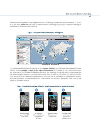 Los servicios de una Smart City
47
Del mismo modo hay aplicaciones que permiten escuchar audio-guías mediante el uso de podcast. Es el caso
de la aplicación Broadcastr con la que se pueden localizar las audio-guías y que por lo tanto resulta de gran
utilidad dentro del ámbito de las ciudades.
Figura 19. Aplicación Broadcastr para audio guías
En esta línea también hay que destacar el servicio UpNext 3D Cities, una aplicación diseñada para iPhone e
iPad que permite navegar a través de un mapa tridimensional de ciudades, en este caso estadouniden-
ses, como Nueva York, Chicago, Philadelphia, Portland, San Francisco, etc. La aplicación es una representa-
ción ﬁdedigna de las ciudades en la que se han incluido todos los ediﬁcios así como la información más rele-
vante acerca de hoteles, bares y restaurantes entre otros muchos, de manera que se puede navegar a través
del mapa observando los servicios existentes o bien realizar una búsqueda por palabra clave y ver en qué
lugares se ofrece ese servicio.
Figura 20. Aplicación UpNext 3D Cities para la visualización de puntos de interés
1 2 3 4
Se puede navegar
por el mapa 3D
de la ciudad
Se muestra la
información de ocio
más relevante
de la zona
Se pueden realizar
búsquedas por
palabras clave
Se pueden hacer
comentarios y
puntuar cada
establecimiento
Smart_cities_ladillo1.indd 47 14/10/11 13:15
 