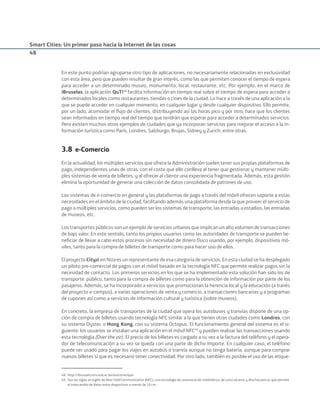 Smart Cities: Un primer paso hacia la Internet de las cosas
48
En este punto podrían agruparse otro tipo de aplicaciones, no necesariamente relacionadas en exclusividad
con esta área, pero que pueden resultar de gran interés, como las que permiten conocer el tiempo de espera
para acceder a un determinado museo, monumento, local, restaurante, etc. Por ejemplo, en el marco de
iBruselas, la aplicación QuTi48
facilita información en tiempo real sobre el tiempo de espera para acceder a
determinados locales como restaurantes, tiendas o cines de la ciudad. Lo hace a través de una aplicación a la
que se puede acceder en cualquier momento, en cualquier lugar y desde cualquier dispositivo. Ello permite,
por un lado, acomodar el ﬂujo de clientes, distribuyendo así las horas pico y por otro, hace que los clientes
sean informados en tiempo real del tiempo que tendrán que esperar para acceder a determinados servicios.
Pero existen muchos otros ejemplos de ciudades que ya incorporan servicios para mejorar el acceso a la in-
formación turística como París, Londres, Salzburgo, Brujas, Sidney y Zurich, entre otras.
3.8 e-Comercio
En la actualidad, los múltiples servicios que ofrece la Administración suelen tener sus propias plataformas de
pago, independientes unas de otras, con el coste que ello conlleva al tener que gestionar y mantener múlti-
ples sistemas de venta de billetes, y al ofrecer al cliente una experiencia fragmentada. Además, esta gestión
elimina la oportunidad de generar una colección de datos consolidada de patrones de uso.
Los sistemas de e-comercio en general y las plataformas de pago a través del móvil ofrecen soporte a estas
necesidades en el ámbito de la ciudad, facilitando además una plataforma desde la que proveer el servicio de
pago a múltiples servicios, como pueden ser los sistemas de transporte, las entradas a estadios, las entradas
de museos, etc.
Los transportes públicos son un ejemplo de servicios urbanos que implican un alto volumen de transacciones
de bajo valor. En este sentido, tanto los propios usuarios como las autoridades de transporte se pueden be-
neﬁciar de llevar a cabo estos procesos sin necesidad de dinero físico usando, por ejemplo, dispositivos mó-
viles, tanto para la compra de billetes de transporte como para hacer uso de ellos.
El proyecto Cityzi en Niza es un representante de esa categoría de servicios. En esta ciudad se ha desplegado
un piloto pre-comercial de pagos con el móvil basado en la tecnología NFC que permite realizar pagos sin la
necesidad de contacto. Los primeros servicios en los que se ha implementado esta solución han sido los de
transporte público, tanto para la compra de billetes como para la obtención de información por parte de los
pasajeros. Además, se ha incorporado a servicios que promocionan la herencia local y la educación (a través
del proyecto e-campus), a varias operaciones de venta y comercio, a transacciones bancarias y a programas
de cupones así como a servicios de información cultural y turística (sobre museos).
En concreto, la empresa de transportes de la ciudad que opera los autobuses y tranvías dispone de una op-
ción de compra de billetes usando tecnología NFC similar a la que tienen otras ciudades como Londres, con
su sistema Oyster, o Hong Kong, con su sistema Octopus. El funcionamiento general del sistema es el si-
guiente: los usuarios se instalan una aplicación en el móvil NFC49
y pueden realizar las transacciones usando
esta tecnología (Over the air). El precio de los billetes es cargado a su vez a la factura del teléfono y el opera-
dor de telecomunicación a su vez se queda con una parte de dicho importe. En cualquier caso, el teléfono
puede ser usado para pagar los viajes en autobús o tranvía aunque no tenga batería, aunque para comprar
nuevos billetes sí que es necesario tener conectividad. Por otro lado, también es posible el uso de las etique-
48. http://ibrussels.etro.vub.ac.be/outcome/quti
49. Son las siglas en inglés de Near Field Communication (NFC), una tecnología de comunicación inalámbrica, de corto alcance y alta frecuencia, que permite
el intercambio de datos entre dispositivos a menos de 10 cm.
Smart_cities_ladillo1.indd 48 14/10/11 13:15
 