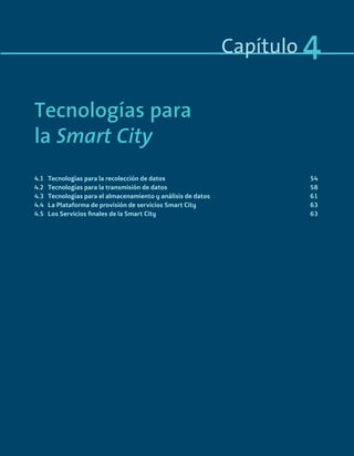 Capítulo 4
Tecnologías para
la Smart City
4.1 Tecnologías para la recolección de datos 54
4.2 Tecnologías para la transmisión de datos 58
4.3 Tecnologías para el almacenamiento y análisis de datos 61
4.4 La Plataforma de provisión de servicios Smart City 63
4.5 Los Servicios ﬁnales de la Smart City 63
Smart_cities_ladillo1.indd 51 14/10/11 13:15
 