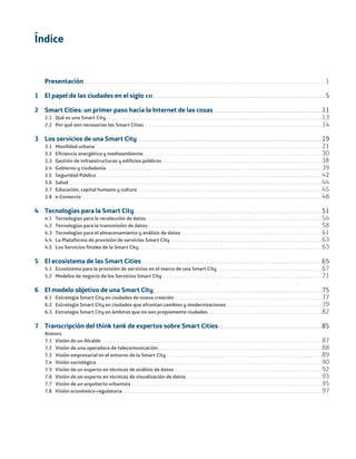 Presentación . . . . . . . . . . . . . . . . . . . . . . . . . . . . . . . . . . . . . . . . . . . . . . . . . . . . . . . . . . . . . . . . . . . . . . . . . . . . . . . . . . . . . . . . . . . . . . . . . . . . . . . . . . . . . . . 1
1 El papel de las ciudades en el siglo XXI . . . . . . . . . . . . . . . . . . . . . . . . . . . . . . . . . . . . . . . . . . . . . . . . . . . . . . . . . . . . . . . . . . . . . . . . . . . . . . . 5
2 Smart Cities: un primer paso hacia la Internet de las cosas . . . . . . . . . . . . . . . . . . . . . . . . . . . . . . . . . . . . . . . . . . . . . . . . . .11
2.1 Qué es una Smart City. . . . . . . . . . . . . . . . . . . . . . . . . . . . . . . . . . . . . . . . . . . . . . . . . . . . . . . . . . . . . . . . . . . . . . . . . . . . . . . . . . . . . . . . . . . . . . . . . . . .13
2.2 Por qué son necesarias las Smart Cities . . . . . . . . . . . . . . . . . . . . . . . . . . . . . . . . . . . . . . . . . . . . . . . . . . . . . . . . . . . . . . . . . . . . . . . . . . . . . . . . . .14
3 Los servicios de una Smart City. . . . . . . . . . . . . . . . . . . . . . . . . . . . . . . . . . . . . . . . . . . . . . . . . . . . . . . . . . . . . . . . . . . . . . . . . . . . . . . . . . . . . .19
3.1 Movilidad urbana . . . . . . . . . . . . . . . . . . . . . . . . . . . . . . . . . . . . . . . . . . . . . . . . . . . . . . . . . . . . . . . . . . . . . . . . . . . . . . . . . . . . . . . . . . . . . . . . . . . . . . . . .21
3.2 Eﬁciencia energética y medioambiente. . . . . . . . . . . . . . . . . . . . . . . . . . . . . . . . . . . . . . . . . . . . . . . . . . . . . . . . . . . . . . . . . . . . . . . . . . . . . . . . . . .30
3.3 Gestión de infraestructuras y ediﬁcios públicos . . . . . . . . . . . . . . . . . . . . . . . . . . . . . . . . . . . . . . . . . . . . . . . . . . . . . . . . . . . . . . . . . . . . . . . . . .38
3.4 Gobierno y ciudadanía. . . . . . . . . . . . . . . . . . . . . . . . . . . . . . . . . . . . . . . . . . . . . . . . . . . . . . . . . . . . . . . . . . . . . . . . . . . . . . . . . . . . . . . . . . . . . . . . . . . .39
3.5 Seguridad Pública . . . . . . . . . . . . . . . . . . . . . . . . . . . . . . . . . . . . . . . . . . . . . . . . . . . . . . . . . . . . . . . . . . . . . . . . . . . . . . . . . . . . . . . . . . . . . . . . . . . . . . . .42
3.6 Salud . . . . . . . . . . . . . . . . . . . . . . . . . . . . . . . . . . . . . . . . . . . . . . . . . . . . . . . . . . . . . . . . . . . . . . . . . . . . . . . . . . . . . . . . . . . . . . . . . . . . . . . . . . . . . . . . . . . . .44
3.7 Educación, capital humano y cultura . . . . . . . . . . . . . . . . . . . . . . . . . . . . . . . . . . . . . . . . . . . . . . . . . . . . . . . . . . . . . . . . . . . . . . . . . . . . . . . . . . . . .45
3.8 e-Comercio . . . . . . . . . . . . . . . . . . . . . . . . . . . . . . . . . . . . . . . . . . . . . . . . . . . . . . . . . . . . . . . . . . . . . . . . . . . . . . . . . . . . . . . . . . . . . . . . . . . . . . . . . . . . . . .48
4 Tecnologías para la Smart City. . . . . . . . . . . . . . . . . . . . . . . . . . . . . . . . . . . . . . . . . . . . . . . . . . . . . . . . . . . . . . . . . . . . . . . . . . . . . . . . . . . . . . .51
4.1 Tecnologías para la recolección de datos . . . . . . . . . . . . . . . . . . . . . . . . . . . . . . . . . . . . . . . . . . . . . . . . . . . . . . . . . . . . . . . . . . . . . . . . . . . . . . . . .54
4.2 Tecnologías para la transmisión de datos. . . . . . . . . . . . . . . . . . . . . . . . . . . . . . . . . . . . . . . . . . . . . . . . . . . . . . . . . . . . . . . . . . . . . . . . . . . . . . . . .58
4.3 Tecnologías para el almacenamiento y análisis de datos . . . . . . . . . . . . . . . . . . . . . . . . . . . . . . . . . . . . . . . . . . . . . . . . . . . . . . . . . . . . . . . . .61
4.4 La Plataforma de provisión de servicios Smart City . . . . . . . . . . . . . . . . . . . . . . . . . . . . . . . . . . . . . . . . . . . . . . . . . . . . . . . . . . . . . . . . . . . . . .63
4.5 Los Servicios ﬁnales de la Smart City. . . . . . . . . . . . . . . . . . . . . . . . . . . . . . . . . . . . . . . . . . . . . . . . . . . . . . . . . . . . . . . . . . . . . . . . . . . . . . . . . . . . .63
5 El ecosistema de las Smart Cities . . . . . . . . . . . . . . . . . . . . . . . . . . . . . . . . . . . . . . . . . . . . . . . . . . . . . . . . . . . . . . . . . . . . . . . . . . . . . . . . . . .65
5.1 Ecosistema para la provisión de servicios en el marco de una Smart City. . . . . . . . . . . . . . . . . . . . . . . . . . . . . . . . . . . . . . . . . . . . . . . . .67
5.2 Modelos de negocio de los Servicios Smart City . . . . . . . . . . . . . . . . . . . . . . . . . . . . . . . . . . . . . . . . . . . . . . . . . . . . . . . . . . . . . . . . . . . . . . . . . .71
6 El modelo objetivo de una Smart City. . . . . . . . . . . . . . . . . . . . . . . . . . . . . . . . . . . . . . . . . . . . . . . . . . . . . . . . . . . . . . . . . . . . . . . . . . . . . .75
6.1 Estrategia Smart City en ciudades de nueva creación . . . . . . . . . . . . . . . . . . . . . . . . . . . . . . . . . . . . . . . . . . . . . . . . . . . . . . . . . . . . . . . . . . . .77
6.2 Estrategia Smart City en ciudades que afrontan cambios y modernizaciones . . . . . . . . . . . . . . . . . . . . . . . . . . . . . . . . . . . . . . . . . . . .79
6.3 Estrategia Smart City en ámbitos que no son propiamente ciudades. . . . . . . . . . . . . . . . . . . . . . . . . . . . . . . . . . . . . . . . . . . . . . . . . . . . .82
7 Transcripción del think tank de expertos sobre Smart Cities . . . . . . . . . . . . . . . . . . . . . . . . . . . . . . . . . . . . . . . . . . . . . . . .85
Anexos
7.1 Visión de un Alcalde . . . . . . . . . . . . . . . . . . . . . . . . . . . . . . . . . . . . . . . . . . . . . . . . . . . . . . . . . . . . . . . . . . . . . . . . . . . . . . . . . . . . . . . . . . . . . . . . . . . . . .87
7.2 Visión de una operadora de telecomunicación. . . . . . . . . . . . . . . . . . . . . . . . . . . . . . . . . . . . . . . . . . . . . . . . . . . . . . . . . . . . . . . . . . . . . . . . . . . .88
7.3 Visión empresarial en el entorno de la Smart City . . . . . . . . . . . . . . . . . . . . . . . . . . . . . . . . . . . . . . . . . . . . . . . . . . . . . . . . . . . . . . . . . . . . . . . .89
7.4 Visión sociológica . . . . . . . . . . . . . . . . . . . . . . . . . . . . . . . . . . . . . . . . . . . . . . . . . . . . . . . . . . . . . . . . . . . . . . . . . . . . . . . . . . . . . . . . . . . . . . . . . . . . . . . .90
7.5 Visión de un experto en técnicas de análisis de datos . . . . . . . . . . . . . . . . . . . . . . . . . . . . . . . . . . . . . . . . . . . . . . . . . . . . . . . . . . . . . . . . . . . .92
7.6 Visión de un experto en técnicas de visualización de datos . . . . . . . . . . . . . . . . . . . . . . . . . . . . . . . . . . . . . . . . . . . . . . . . . . . . . . . . . . . . . . .93
7.7 Visión de un arquitecto urbanista . . . . . . . . . . . . . . . . . . . . . . . . . . . . . . . . . . . . . . . . . . . . . . . . . . . . . . . . . . . . . . . . . . . . . . . . . . . . . . . . . . . . . . . .95
7.8 Visión económico-regulatoria . . . . . . . . . . . . . . . . . . . . . . . . . . . . . . . . . . . . . . . . . . . . . . . . . . . . . . . . . . . . . . . . . . . . . . . . . . . . . . . . . . . . . . . . . . . .97
Índice
Smart_cities_ladillo1.indd V 14/10/11 13:15
 