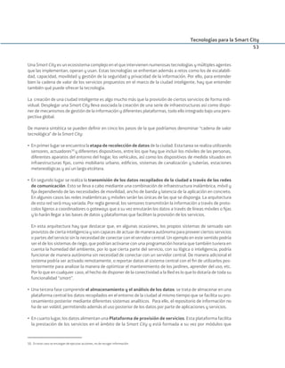 Una Smart City es un ecosistema complejo en el que intervienen numerosas tecnologías y múltiples agentes
que las implementan, operan y usan. Estas tecnologías se enfrentan además a retos como los de escalabili-
dad, capacidad, movilidad y gestión de la seguridad y privacidad de la información. Por ello, para entender
bien la cadena de valor de los servicios propuestos en el marco de la ciudad inteligente, hay que entender
también qué puede ofrecer la tecnología.
La creación de una ciudad inteligente es algo mucho más que la provisión de ciertos servicios de forma indi-
vidual. Desplegar una Smart City lleva asociada la creación de una serie de infraestructuras así como dispo-
ner de mecanismos de gestión de la información y diferentes plataformas, todo ello integrado bajo una pers-
pectiva global.
De manera sintética se pueden deﬁnir en cinco los pasos de la que podríamos denominar “cadena de valor
tecnológica” de la Smart City:
• En primer lugar se encuentra la etapa de recolección de datos de la ciudad. Esta tarea se realiza utilizando
sensores, actuadores50
y diferentes dispositivos, entre los que hay que incluir los móviles de las personas,
diferentes aparatos del entorno del hogar, los vehículos, así como los dispositivos de medida situados en
infraestructuras ﬁjas, como mobiliario urbano, ediﬁcios, sistemas de canalización y tuberías, estaciones
metereológicas y así un largo etcétera.
• En segundo lugar se realiza la transmisión de los datos recopilados de la ciudad a través de las redes
de comunicación. Esto se lleva a cabo mediante una combinación de infraestructura inalámbrica, móvil y
ﬁja dependiendo de las necesidades de movilidad, ancho de banda y latencia de la aplicación en concreto.
En algunos casos las redes inalámbricas y móviles serán las únicas de las que se disponga. La arquitectura
de esta red será muy variada. Por regla general, los sensores transmitirán la información a través de proto-
colos ligeros a coordinadores o gateways que a su vez enrutarán los datos a través de líneas móviles o ﬁjas
y lo harán llegar a las bases de datos y plataformas que faciliten la provisión de los servicios.
En esta arquitectura hay que destacar que, en algunas ocasiones, los propios sistemas de sensado van
provistos de cierta inteligencia y son capaces de actuar de manera autónoma para proveer ciertos servicios
o partes del servicio sin la necesidad de conectar con el servidor central. Un ejemplo en este sentido podría
ser el de los sistemas de riego, que podrían activarse con una programación horaria que también tuviera en
cuenta la humedad del ambiente, por lo que cierta parte del servicio, con su lógica o inteligencia, podría
funcionar de manera autónoma sin necesidad de conectar con un servidor central. De manera adicional el
sistema podría ser activado remotamente, o reportar datos al sistema central con el ﬁn de utilizarlos pos-
teriormente para analizar la manera de optimizar el mantenimiento de los jardines, aprender del uso, etc.
Por lo que en cualquier caso, el hecho de disponer de la conectividad a la Red es lo que lo dotaría de toda su
funcionalidad “smart”.
• Una tercera fase comprende el almacenamiento y el análisis de los datos: se trata de almacenar en una
plataforma central los datos recopilados en el entorno de la ciudad al mismo tiempo que se facilita su pro-
cesamiento posterior mediante diferentes sistemas analíticos. Para ello, el repositorio de información no
ha de ser volátil, permitiendo además el uso posterior de los datos por parte de aplicaciones y servicios.
• En cuarto lugar, los datos alimentan una Plataforma de provisión de servicios. Esta plataforma facilita
la prestación de los servicios en el ámbito de la Smart City y está formada a su vez por módulos que
Tecnologías para la Smart City
53
50. En este caso se encargan de ejecutar acciones, no de recoger información.
Smart_cities_ladillo1.indd 53 14/10/11 13:15
 