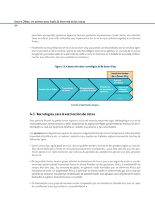 Smart Cities: Un primer paso hacia la Internet de las cosas
54
permiten, por ejemplo, gestionar el precio, facturar, gestionar las relaciones con el cliente, etc. Además,
tiene interfaces que serán utilizadas para implementar los servicios que serán entregados a los clientes
ﬁnales.
• Finalmente se encuentran los Servicios de la Smart City, que podrán ser desarrollados por los mismos agen-
tes involucrados en el resto de la cadena de valor tecnológica o por otros agentes, en muchos de los casos,
los agentes ya involucrados en la provisión de cada servicio en concreto en el ámbito de la ciudad pertene-
cientes a los diferentes sectores y ámbitos económicos.
Figura 21. Cadena de valor tecnológica de la Smart City
«
Servicios ﬁnales
de la Smart City
Recolección de datos
Transmisión
de datos
Almacenamiento
y análisis de datos
Plataforma
de provisión de
servicios
Servicio
Movilidad
Servicio de
eﬁciencia
energética
Fuente: Elaboración propia.
4.1 Tecnologías para la recolección de datos
Para que una Smart City pueda tomar el pulso a la ciudad necesita, en primer lugar, del despliegue masivo de
instrumentación, como sensores y otros dispositivos de captura de datos que permitan la recolección de in-
formación, la cual, por lo general, tendrá un carácter muy diverso y desestructurado.
Los sensores son dispositivos capaces de convertir magnitudes físicas como la temperatura, la luminosidad,
la presión atmosférica, etc. en valores numéricos que puedan ser tratados según conveniencia. Los hay de
diferentes tipos:
• De recursos (luz, agua, gas): en este caso se pueden dividir a su vez en dos grupos según su función.
El primero dedicado a medir el consumo (actúan como contadores), y por otro lado los que nos per-
miten conocer en todo momento las reservas disponibles de un determinado recurso (los sensores
de nivel).
• De seguridad: dentro de este grupo estarían los detectores de humo que se encargan de producir una de-
terminada señal cuando se presenta humo en el aire. Pueden ser de tipo óptico, iónico, o combinación de
ambos. Por otro lado, los sensores de gases, en general, están formados por un elemento físico que
reacciona variando sus propiedades físicas o químicas en presencia de un determinado gas. En este grupo
también se incluirían los sistemas de detección de contaminación que agrupan a un conjunto de sensores
dedicados a registrar parámetros en este sentido.
• De iluminación: este grupo de sensores están compuestos por un transductor fotoeléctrico que es capaz
de transformar la luz que recibe en una señal eléctrica.
Smart_cities_ladillo1.indd 54 14/10/11 13:15
 