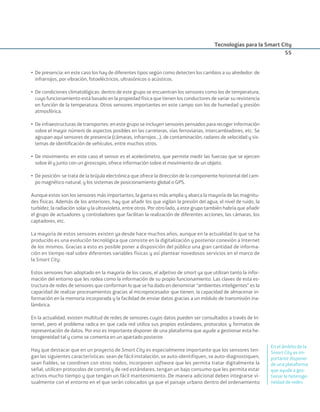 Tecnologías para la Smart City
55
• De presencia: en este caso los hay de diferentes tipos según como detecten los cambios a su alrededor: de
infrarrojos, por vibración, fotoeléctricos, ultrasónicos o acústicos.
• De condiciones climatológicas: dentro de este grupo se encuentran los sensores como los de temperatura,
cuyo funcionamiento está basado en la propiedad física que tienen los conductores de variar su resistencia
en función de la temperatura. Otros sensores importantes en este campo son los de humedad y presión
atmosférica.
• De infraestructuras de transportes: en este grupo se incluyen sensores pensados para recoger información
sobre el mayor número de aspectos posibles en las carreteras, vías ferroviarias, intercambiadores, etc. Se
agrupan aquí sensores de presencia (cámaras, infrarrojos...), de contaminación, radares de velocidad y sis-
temas de identiﬁcación de vehículos, entre muchos otros.
• De movimiento: en este caso el sensor es el acelerómetro, que permite medir las fuerzas que se ejercen
sobre él y junto con un giroscopio, ofrece información sobre el movimiento de un objeto.
• De posición: se trata de la brújula electrónica que ofrece la dirección de la componente horizontal del cam-
po magnético natural, y los sistemas de posicionamiento global o GPS.
Aunque estos son los sensores más importantes, la gama es más amplia y abarca la mayoría de las magnitu-
des físicas. Además de los anteriores, hay que añadir los que vigilan la presión del agua, el nivel de ruido, la
turbidez, la radiación solar y la ultravioleta, entre otros. Por otro lado, a este grupo también habría que añadir
el grupo de actuadores y controladores que facilitan la realización de diferentes acciones, las cámaras, los
captadores, etc.
La mayoría de estos sensores existen ya desde hace muchos años, aunque en la actualidad lo que se ha
producido es una evolución tecnológica que consiste en la digitalización y posterior conexión a Internet
de los mismos. Gracias a esto es posible poner a disposición del público una gran cantidad de informa-
ción en tiempo real sobre diferentes variables físicas y así plantear novedosos servicios en el marco de
la Smart City.
Estos sensores han adoptado en la mayoría de los casos, el adjetivo de smart ya que utilizan tanto la infor-
mación del entorno que les rodea como la información de su propio funcionamiento. Las claves de esta es-
tructura de redes de sensores que conforman lo que se ha dado en denominar “ambientes inteligentes” es la
capacidad de realizar procesamientos gracias al microprocesador que tienen, la capacidad de almacenar in-
formación en la memoria incorporada y la facilidad de enviar datos gracias a un módulo de transmisión ina-
lámbrica.
En la actualidad, existen multitud de redes de sensores cuyos datos pueden ser consultados a través de In-
ternet, pero el problema radica en que cada red utiliza sus propios estándares, protocolos y formatos de
representación de datos. Por eso es importante disponer de una plataforma que ayude a gestionar esta he-
terogeneidad tal y como se comenta en un apartado posterior.
Hay que destacar que en un proyecto de Smart City es especialmente importante que los sensores ten-
gan las siguientes características: sean de fácil instalación, se auto-identifiquen, se auto-diagnostiquen,
sean fiables, se coordinen con otros nodos, incorporen software que les permita tratar digitalmente la
señal, utilicen protocolos de control y de red estándares, tengan un bajo consumo que les permita estar
activos mucho tiempo y que tengan un fácil mantenimiento. De manera adicional deben integrarse vi-
sualmente con el entorno en el que serán colocados ya que el paisaje urbano dentro del ordenamiento
En el ámbito de la
Smart City es im-
portante disponer
de una plataforma
que ayude a ges-
tionar la heteroge-
neidad de redes
Smart_cities_ladillo1.indd 55 14/10/11 13:15
 