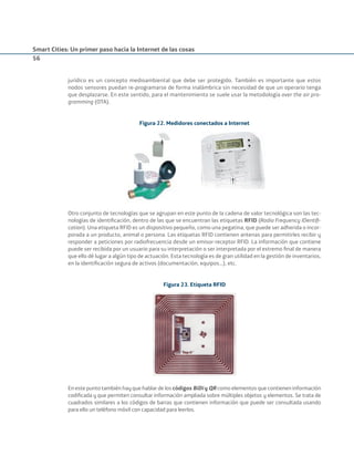 Smart Cities: Un primer paso hacia la Internet de las cosas
56
jurídico es un concepto medioambiental que debe ser protegido. También es importante que estos
nodos sensores puedan re-programarse de forma inalámbrica sin necesidad de que un operario tenga
que desplazarse. En este sentido, para el mantenimiento se suele usar la metodología over the air pro-
gramming (OTA).
Figura 22. Medidores conectados a Internet
Otro conjunto de tecnologías que se agrupan en este punto de la cadena de valor tecnológica son las tec-
nologías de identiﬁcación, dentro de las que se encuentran las etiquetas RFID (Radio Frequency IDentiﬁ-
cation). Una etiqueta RFID es un dispositivo pequeño, como una pegatina, que puede ser adherida o incor-
porada a un producto, animal o persona. Las etiquetas RFID contienen antenas para permitirles recibir y
responder a peticiones por radiofrecuencia desde un emisor-receptor RFID. La información que contiene
puede ser recibida por un usuario para su interpretación o ser interpretada por el extremo ﬁnal de manera
que ello dé lugar a algún tipo de actuación. Esta tecnología es de gran utilidad en la gestión de inventarios,
en la identiﬁcación segura de activos (documentación, equipos…), etc.
Figura 23. Etiqueta RFID
En este punto también hay que hablar de los códigos BiDi y QR como elementos que contienen información
codiﬁcada y que permiten consultar información ampliada sobre múltiples objetos y elementos. Se trata de
cuadrados similares a los códigos de barras que contienen información que puede ser consultada usando
para ello un teléfono móvil con capacidad para leerlos.
Smart_cities_ladillo1.indd 56 14/10/11 13:15
 