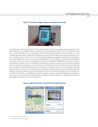 Tecnologías para la Smart City
57
Figura 24. Uso de un códigos BiDi para consultar información
En este grupo también hay que incluir a los smartphones, que actúan como dispositivos que ayudan en esta
captura de datos en el ámbito urbano. En deﬁnitiva, estas tecnologías permiten “sentir” las infraestructuras
de la ciudad, sus vehículos y sus habitantes. Cada vez más estos dispositivos vienen equipados con más
sensores, de sonido, de luz, aceleración, cámaras, etc. que permiten recoger la información y enviarla a Inter-
net. A medida que los usuarios entren a formar parte de la plataforma y generen más datos se irán desarro-
llando más aplicaciones. Los datos ya se están recopilando en muchos ámbitos y de hecho se está actuando
en tiempo real en base a ellos. Un ejemplo de esta idea es la aplicación WideNoise51
que permite medir la
contaminación acústica con un Smartphone y compartirla a través de la red con otros usuarios en tiempo
real. Otro ejemplo en esta línea es su uso para hacerse una idea de la concentración de personas en cada área
de la ciudad así como del movimiento que estas siguen a lo largo de ella, es el caso de la aplicación para
iPhone Citizen´s connect en la ciudad de Boston en Estados Unidos, que permite a los ciudadanos avisar de
diferentes tipos de incidencias en la ciudad haciendo uso de la cámara del smartphone. De este modo la re-
solución de las mismas se puede llevar a cabo de una manera mucho más ágil. Smartphone y ciudadano en
este caso son los sensores de la ciudad. Es decir, cualquier actividad cotidiana es susceptible de permitir la
interacción a través de uno de estos dispositivos.
Figura 5. Aplicación Citizen´s Connect en la ciudad de Boston
51. http://www.widetag.com/widenoise/
Smart_cities_ladillo1.indd 57 14/10/11 13:15
 