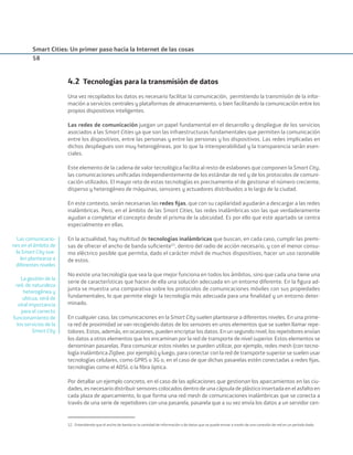 Smart Cities: Un primer paso hacia la Internet de las cosas
58
4.2 Tecnologías para la transmisión de datos
Una vez recopilados los datos es necesario facilitar la comunicación, permitiendo la transmisión de la infor-
mación a servicios centrales y plataformas de almacenamiento, o bien facilitando la comunicación entre los
propios dispositivos inteligentes.
Las redes de comunicación juegan un papel fundamental en el desarrollo y despliegue de los servicios
asociados a las Smart Cities ya que son las infraestructuras fundamentales que permiten la comunicación
entre los dispositivos, entre las personas y entre las personas y los dispositivos. Las redes implicadas en
dichos despliegues son muy heterogéneas, por lo que la interoperabilidad y la transparencia serán esen-
ciales.
Este elemento de la cadena de valor tecnológica facilita al resto de eslabones que componen la Smart City,
las comunicaciones uniﬁcadas independientemente de los estándar de red y de los protocolos de comuni-
cación utilizados. El mayor reto de estas tecnologías es precisamente el de gestionar el número creciente,
disperso y heterogéneo de máquinas, sensores y actuadores distribuidos a lo largo de la ciudad.
En este contexto, serán necesarias las redes ﬁjas, que con su capilaridad ayudarán a descargar a las redes
inalámbricas. Pero, en el ámbito de las Smart Cities, las redes inalámbricas son las que verdaderamente
ayudan a completar el concepto desde el prisma de la ubicuidad. Es por ello que este apartado se centra
especialmente en ellas.
En la actualidad, hay multitud de tecnologías inalámbricas que buscan, en cada caso, cumplir las premi-
sas de ofrecer el ancho de banda suﬁciente52
, dentro del radio de acción necesario, y con el menor consu-
mo eléctrico posible que permita, dado el carácter móvil de muchos dispositivos, hacer un uso razonable
de estos.
No existe una tecnología que sea la que mejor funciona en todos los ámbitos, sino que cada una tiene una
serie de características que hacen de ella una solución adecuada en un entorno diferente. En la ﬁgura ad-
junta se muestra una comparativa sobre los protocolos de comunicaciones móviles con sus propiedades
fundamentales, lo que permite elegir la tecnología más adecuada para una ﬁnalidad y un entorno deter-
minado.
En cualquier caso, las comunicaciones en la Smart City suelen plantearse a diferentes niveles. En una prime-
ra red de proximidad se van recogiendo datos de los sensores en unos elementos que se suelen llamar repe-
tidores. Estos, además, en ocasiones, pueden encriptar los datos. En un segundo nivel, los repetidores envían
los datos a otros elementos que los encaminan por la red de transporte de nivel superior. Estos elementos se
denominan pasarelas. Para comunicar estos niveles se pueden utilizar, por ejemplo, redes mesh (con tecno-
logía inalámbrica Zigbee, por ejemplo) y luego, para conectar con la red de transporte superior se suelen usar
tecnologías celulares, como GPRS o 3G o, en el caso de que dichas pasarelas estén conectadas a redes ﬁjas,
tecnologías como el ADSL o la ﬁbra óptica.
Por detallar un ejemplo concreto, en el caso de las aplicaciones que gestionan los aparcamientos en las ciu-
dades, es necesario distribuir sensores colocados dentro de una cápsula de plástico insertada en el asfalto en
cada plaza de aparcamiento, lo que forma una red mesh de comunicaciones inalámbricas que se conecta a
través de una serie de repetidores con una pasarela, pasarela que a su vez envía los datos a un servidor cen-
52. Entendiendo que el ancho de banda es la cantidad de información o de datos que se puede enviar a través de una conexión de red en un período dado.
Las comunicacio-
nes en el ámbito de
la Smart City sue-
len plantearse a
diferentes niveles
La gestión de la
red, de naturaleza
heterogénea y
ubicua, será de
vital importancia
para el correcto
funcionamiento de
los servicios de la
Smart City
Smart_cities_ladillo1.indd 58 14/10/11 13:15
 