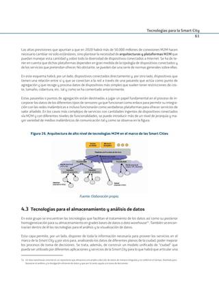 Tecnologías para la Smart City
61
Las altas previsiones que apuntan a que en 2020 habrá más de 50.000 millones de conexiones M2M hacen
necesario cambiar no solo estándares, sino plantear la necesidad de arquitecturas y plataformas M2M que
puedan manejar esta cantidad y sobre todo la diversidad de dispositivos conectados a Internet. Se ha de te-
ner en cuenta que dichas plataformas dependen en gran medida de la tipología de dispositivos conectados y
de los servicios que pretendan ofrecer. No obstante, se pueden dar una serie de normas generales sobre ellas.
En este esquema habrá, por un lado, dispositivos conectados directamente y, por otro lado, dispositivos que
tienen una relación entre sí y que se conectan a la red a través de una pasarela que actúa como punto de
agregación y que recoge y procesa datos de dispositivos más simples que suelen tener restricciones de cos-
te, tamaño, cobertura, etc. tal y como se ha comentado anteriormente.
Estas pasarelas o puntos de agregación están destinadas a jugar un papel fundamental en el proceso de in-
corporar los datos de los diferentes tipos de sensores ya que funcionan como enlace para permitir su integra-
ción con las redes inalámbricas e incluso funcionarán como verdaderas plataformas para ofrecer servicios de
valor añadido. En los casos más complejos de servicios con cantidades ingentes de dispositivos conectados
vía M2M y con diferentes niveles de funcionalidades, se puede introducir más de un nivel de jerarquía y ma-
yor variedad de medios inalámbricos de comunicación tal y como se observa en la ﬁgura.
Figura 26. Arquitectura de alto nivel de tecnologías M2M en el marco de las Smart Cities
Fuente: Elaboración propia.
4.3 Tecnologías para el almacenamiento y análisis de datos
En este grupo se encuentran las tecnologías que facilitan el tratamiento de los datos así como su posterior
homogeneización para su almacenamiento en grades bases de datos o data warehouse54
. También se encon-
trarían dentro de él las tecnologías para el análisis y la visualización de datos.
Esta capa permite, por un lado, disponer de toda la información necesaria para proveer los servicios en el
marco de la Smart City y por otro para, analizando los datos de diferentes planos de la ciudad, poder mejorar
los procesos de toma de decisiones. Se trata, además, de construir un modelo uniﬁcado de “ciudad” que
pueda ser utilizado por diferentes aplicaciones y servicios de la Smart City para lo que habrá que articular una
54. Un data warehouse consiste en un repositorio que almacena una amplia colección de datos de manera integrada y no volátil en el tiempo, diseñada para
favorecer el análisis y la divulgación eﬁciente de datos y que por lo tanto ayuda a la toma de decisiones.
Smart_cities_ladillo1.indd 61 14/10/11 13:15
 