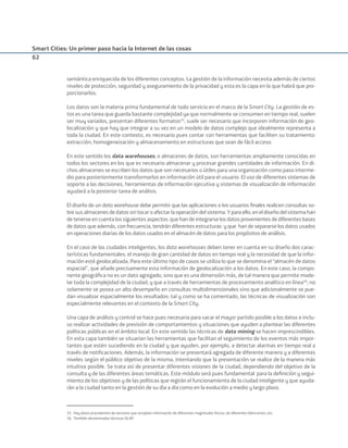 Smart Cities: Un primer paso hacia la Internet de las cosas
62
semántica enriquecida de los diferentes conceptos. La gestión de la información necesita además de ciertos
niveles de protección, seguridad y aseguramiento de la privacidad y esta es la capa en la que habrá que pro-
porcionarlos.
Los datos son la materia prima fundamental de todo servicio en el marco de la Smart City. La gestión de es-
tos es una tarea que guarda bastante complejidad ya que normalmente se consumen en tiempo real, suelen
ser muy variados, presentan diferentes formatos55
, suele ser necesario que incorporen información de geo-
localización y que hay que integrar a su vez en un modelo de datos complejo que idealmente representa a
toda la ciudad. En este contexto, es necesario pues contar con herramientas que faciliten su tratamiento:
extracción, homogeneización y almacenamiento en estructuras que sean de fácil acceso.
En este sentido los data warehouses, o almacenes de datos, son herramientas ampliamente conocidas en
todos los sectores en los que es necesario almacenar y procesar grandes cantidades de información. En di-
chos almacenes se escriben los datos que son necesarios o útiles para una organización como paso interme-
dio para posteriormente transformarlos en información útil para el usuario. El uso de diferentes sistemas de
soporte a las decisiones, herramientas de información ejecutiva y sistemas de visualización de información
ayudará a la posterior tarea de análisis.
El diseño de un data warehouse debe permitir que las aplicaciones o los usuarios ﬁnales realicen consultas so-
bre sus almacenes de datos sin tocar o afectar la operación del sistema. Y para ello, en el diseño del sistema han
de tenerse en cuenta los siguientes aspectos: que han de integrarse los datos provenientes de diferentes bases
de datos que además, con frecuencia, tendrán diferentes estructuras y que han de separarse los datos usados
en operaciones diarias de los datos usados en el almacén de datos para los propósitos de análisis.
En el caso de las ciudades inteligentes, los data warehouses deben tener en cuenta en su diseño dos carac-
terísticas fundamentales: el manejo de gran cantidad de datos en tiempo real y la necesidad de que la infor-
mación esté geolocalizada. Para este último tipo de casos se utiliza lo que se denomina el “almacén de datos
espacial”, que añade precisamente esta información de geolocalización a los datos. En este caso, la compo-
nente geográﬁca no es un dato agregado, sino que es una dimensión más, de tal manera que permite mode-
lar toda la complejidad de la ciudad, y que a través de herramientas de procesamiento analítico en línea56
, no
solamente se posea un alto desempeño en consultas multidimensionales sino que adicionalmente se pue-
dan visualizar espacialmente los resultados: tal y como se ha comentado, las técnicas de visualización son
especialmente relevantes en el contexto de la Smart City.
Una capa de análisis y control se hace pues necesaria para sacar el mayor partido posible a los datos e inclu-
so realizar actividades de previsión de comportamientos y situaciones que ayuden a plantear las diferentes
políticas públicas en el ámbito local. En este sentido las técnicas de data mining se hacen imprescindibles.
En esta capa también se situarían las herramientas que facilitan el seguimiento de los eventos más impor-
tantes que estén sucediendo en la ciudad y que ayuden, por ejemplo, a detectar alarmas en tiempo real a
través de notiﬁcaciones. Además, la información se presentará agregada de diferente manera y a diferentes
niveles según el público objetivo de la misma, intentando que la presentación se realice de la manera más
intuitiva posible. Se trata así de presentar diferentes visiones de la ciudad, dependiendo del objetivo de la
consulta y de las diferentes áreas temáticas. Este módulo será pues fundamental para la deﬁnición y segui-
miento de los objetivos y de las políticas que regirán el funcionamiento de la ciudad inteligente y que ayuda-
rán a la ciudad tanto en la gestión de su día a día como en la evolución a medio y largo plazo.
55. Hay datos procedentes de sensores que recopilan información de diferentes magnitudes físicas, de diferentes fabricantes, etc.
56. También denominadas técnicas OLAP.
Smart_cities_ladillo1.indd 62 14/10/11 13:15
 