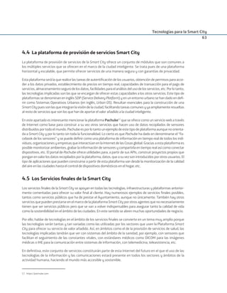 Tecnologías para la Smart City
63
4.4 La plataforma de provisión de servicios Smart City
La plataforma de provisión de servicios de la Smart City ofrece un conjunto de módulos que son comunes a
los múltiples servicios que se ofrecen en el marco de la ciudad inteligente. Se trata pues de una plataforma
horizontal y escalable, que permite ofrecer servicios de una manera segura y con garantías de privacidad.
Esta plataforma será la que realice las tareas de autentiﬁcación de los usuarios, obtención de permisos para acce-
der a los datos privados, establecimiento de precios en tiempo real, capacidades de transacción para el pago de
servicios,almacenamientosegurodelosdatos,facilidadesparaelanálisisdelusodelosservicios,etc.Porlotanto,
las tecnologías implicadas son las que se encargan de ofrecer estas capacidades a los otros servicios. Este tipo de
plataformas se denominan en inglés SDP (Service Delivery Platform) y en un entorno urbano se han dado en deﬁ-
nir como Sistemas Operativos Urbanos (en inglés, Urban OS). Resultan esenciales para la construcción de una
SmartCitypuessonlasqueintegranlavisióndelaciudad,facilitandotareascomunesyyaampliamenteresueltas
al resto de servicios que son los que han de aportar el valor añadido a la ciudad inteligente.
En este apartado es interesante mencionar la plataforma Pachube57
que se ofrece como un servicio web a través
de Internet como base para construir a su vez otros servicios que hacen uso de datos recopilados de sensores
distribuidosportodoelmundo.Pachubeesporlotantounejemplodeestetipodeplataformaaunquenoorienta-
da a Smart City y por lo tanto sin toda la funcionalidad. Lo cierto es que Pachube ha dado en denominarse el “Fa-
cebook de los sensores” y se puede deﬁnir como una plataforma de información en tiempo real de todos los indi-
viduos,organizacionesyempresasqueinteractúanenlaInternetdelasCosasglobal.Graciasaestaplataformaes
posible monitorizar ambientes, grabar la información de sensores y compartirla en tiempo real así como conectar
dispositivos, etc. El portal de Pachube ofrece utilidades para, a partir de sus APIs, construir proyectos propios que
ponganenvalorlosdatosrecopiladosporlaplataforma,datos,queasuvezsonintroducidosporotrosusuarios.El
tipo de aplicaciones que pueden construirse a partir de esta plataforma van desde la monitorización de la calidad
del aire en las ciudades hasta el control de dispositivos domésticos en el hogar, etc.
4.5 Los Servicios ﬁnales de la Smart City
Los servicios ﬁnales de la Smart City se apoyan en todas las tecnologías, infraestructuras y plataformas anterior-
mente comentadas para ofrecer su valor ﬁnal al cliente. Hay numerosos ejemplos de servicios ﬁnales posibles,
tantos como servicios públicos que ha de prestar el Ayuntamiento, aunque no únicamente. También hay otros
serviciosquepuedenprestarseenelmarcodelaplataformaSmartCityporotrosagentesquenonecesariamente
tienen que ser servicios públicos pero que se van a volver indispensables para asegurar tanto la calidad de vida
como la sostenibilidad en el ámbito de las ciudades. En este sentido se abren muchas oportunidades de negocio.
Por ello, hablar de tecnologías en el ámbito de los servicios ﬁnales se convierte en un tema muy amplio porque
las tecnologías serán tantas y tan variadas como las utilizadas por los sectores que usen la Plataforma Smart
City para ofrecer su servicio de valor añadido. Así, en ámbitos como el de la provisión de servicios de salud, las
tecnologías implicadas tendrán que ver con sistemas del ámbito de la sanidad, por ejemplo, con sensores que
facilitan el seguimiento de las constantes vitales, con estándares médicos como DICOM para las imágenes
médicas o IHE para la comunicación entre sistemas de información, con telemedicina, teleasistencia, etc.
En deﬁnitiva, este conjunto de servicios constituirán parte de esta Internet del futuro en el que el uso de las
tecnologías de la información y las comunicaciones estará presente en todos los sectores y ámbitos de la
actividad humana, haciendo el mundo más accesible y sostenible.
57. https://pachube.com
Smart_cities_ladillo1.indd 63 14/10/11 13:15
 