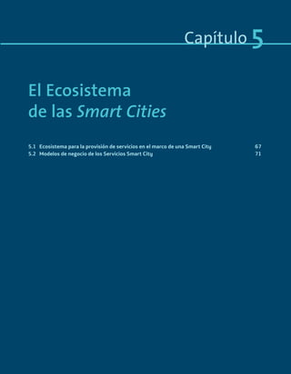 Capítulo 5
El Ecosistema
de las Smart Cities
5.1 Ecosistema para la provisión de servicios en el marco de una Smart City 67
5.2 Modelos de negocio de los Servicios Smart City 71
Smart_cities_ladillo1.indd 65 14/10/11 13:15
 