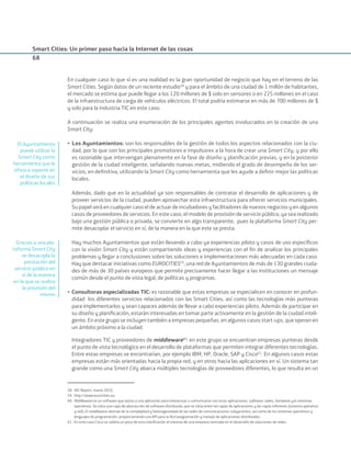 Smart Cities: Un primer paso hacia la Internet de las cosas
68
En cualquier caso lo que sí es una realidad es la gran oportunidad de negocio que hay en el terreno de las
Smart Cities. Según datos de un reciente estudio58
y para el ámbito de una ciudad de 1 millón de habitantes,
el mercado se estima que puede llegar a los 120 millones de $ solo en sensores o en 225 millones en el caso
de la infraestructura de carga de vehículos eléctricos. El total podría estimarse en más de 700 millones de $
y solo para la industria TIC en este caso.
A continuación se realiza una enumeración de los principales agentes involucrados en la creación de una
Smart City:
• Los Ayuntamientos: son los responsables de la gestión de todos los aspectos relacionados con la ciu-
dad, por lo que son los principales promotores e impulsores a la hora de crear una Smart City, y por ello
es razonable que intervengan plenamente en la fase de diseño y planiﬁcación previas, y en la posterior
gestión de la ciudad inteligente, señalando nuevas metas, midiendo el grado de desempeño de los ser-
vicios, en deﬁnitiva, utilizando la Smart City como herramienta que les ayude a deﬁnir mejor las políticas
locales.
Además, dado que en la actualidad ya son responsables de contratar el desarrollo de aplicaciones y de
proveer servicios de la ciudad, pueden aprovechar esta infraestructura para ofrecer servicios municipales.
Su papel será en cualquier caso el de actuar de incubadores y facilitadores de nuevos negocios y en algunos
casos de proveedores de servicios. En este caso, el modelo de provisión de servicio público, ya sea realizado
bajo una gestión pública o privada, se convierte en algo transparente, pues la plataforma Smart City per-
mite desacoplar el servicio en sí, de la manera en la que este se presta.
Hay muchos Ayuntamientos que están llevando a cabo ya experiencias piloto y casos de uso especíﬁcos
con la visión Smart City y están compartiendo ideas y experiencias con el ﬁn de analizar los principales
problemas y llegar a conclusiones sobre las soluciones e implementaciones más adecuadas en cada caso.
Hay que destacar iniciativas como EUROCITIES59
, una red de Ayuntamientos de más de 130 grandes ciuda-
des de más de 30 países europeos que permite precisamente hacer llegar a las instituciones un mensaje
común desde el punto de vista legal, de políticas y programas.
• Consultoras especializadas TIC: es razonable que estas empresas se especialicen en conocer en profun-
didad los diferentes servicios relacionados con las Smart Cities, así como las tecnologías más punteras
para implementarlos y sean capaces además de llevar a cabo experiencias piloto. Además de participar en
su diseño y planiﬁcación, estarán interesadas en tomar parte activamente en la gestión de la ciudad inteli-
gente. En este grupo se incluyen también a empresas pequeñas, en algunos casos start-ups, que operan en
un ámbito próximo a la ciudad.
Integradores TIC y proveedores de middleware60
: en este grupo se encuentran empresas punteras desde
el punto de vista tecnológico en el desarrollo de plataformas que permiten integrar diferentes tecnologías.
Entre estas empresas se encontrarían, por ejemplo IBM, HP, Oracle, SAP y Cisco61
. En algunos casos estas
empresas están más orientadas hacia la propia red, y en otros hacia las aplicaciones en sí. Un sistema tan
grande como una Smart City abarca múltiples tecnologías de proveedores diferentes, lo que resulta en un
58. IDC Report, marzo 2010.
59. http://www.eurocities.eu
60. Middleware es un software que asiste a una aplicación para interactuar o comunicarse con otras aplicaciones, software, redes, hardware y/o sistemas
operativos. Se trata una capa de abstracción de software distribuida, que se sitúa entre las capas de aplicaciones y las capas inferiores (sistema operativo
y red). El middleware abstrae de la complejidad y heterogeneidad de las redes de comunicaciones subyacentes, así como de los sistemas operativos y
lenguajes de programación, proporcionando una API para la fácil programación y manejo de aplicaciones distribuidas.
61. En este caso Cisco se saldría un poco de esta clasiﬁcación al tratarse de una empresa centrada en el desarrollo de soluciones de redes.
El Ayuntamiento
puede utilizar la
Smart City como
herramienta que le
ofrezca soporte en
el diseño de sus
políticas locales
Gracias a una pla-
taforma Smart City
se desacopla la
prestación del
servicio público en
sí de la manera
en la que se realiza
la provisión del
mismo
Smart_cities_ladillo1.indd 68 14/10/11 13:15
 