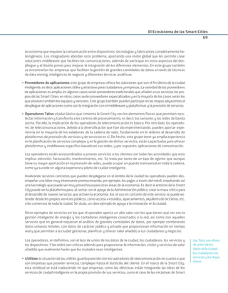 El Ecosistema de las Smart Cities
69
ecosistema que requiere la comunicación entre dispositivos, tecnologías y fabricantes completamente he-
terogéneos. Los integradores abordan este problema, aportando una visión global que les permite crear
soluciones middleware que faciliten las comunicaciones, además de participar en otros aspectos del des-
pliegue y el diseño previo para mejorar la integración de los diferentes elementos. En este grupo también
se encontrarían las empresas que facilitan la gestión de grandes cantidades de datos a través de técnicas
de data mining, inteligencia de negocio y diferentes técnicas analíticas.
• Proveedores de aplicaciones: este grupo de empresas ofrece las soluciones que son el ﬁn último de la ciudad
inteligente;esdecir,aplicacionesútilesyatractivasparaciudadanosyempresas.Lavariedaddelosproveedores
de aplicaciones es amplia; en algunos casos serán proveedores tradicionales que añaden a sus servicios los pro-
pios de las Smart Cities; en otros casos serán proveedores especializados y en la mayoría de los casos serán los
queproveantambiénlosequiposysensores.Estegrupotambiénpuedenparticiparenlasetapasadyacentesal
despliegue de aplicaciones como son la integración con el middleware y plataformas y la provisión de servicios.
• Operadores Telco: el pilar básico que cimienta la Smart City son los elementos físicos que permiten reco-
lectar información y transferirla a los centros de procesamiento, es decir, los sensores y las redes de banda
ancha. Por ello, la implicación de los operadores de telecomunicación es básica. Por otro lado, los operado-
res de telecomunicaciones, debido a la diversiﬁcación que han ido experimentando, pueden aportar expe-
riencia en la mayoría de los eslabones de la cadena de valor, fundamente en lo relativo al desarrollo de
plataformas de provisión de servicios y de servicios en sí. De hecho, este grupo tiene ya amplia experiencia
en la planiﬁcación de servicios complejos y en la gestión de dichos servicios, están capacitadas para ofrecer
plataformas y middleware especíﬁco basado en sus redes, y por supuesto, aplicaciones de comunicación.
Los operadores están acostumbrados a proveer servicios a los clientes con todas las actividades que esto
implica: atención, facturación, mantenimiento, etc. Se trata por tanto de un tipo de agente que aunque
tiene su mayor aportación en la provisión de redes, puede ocupar un puesto transversal en toda la cadena,
como ya sucede en alguna experiencia piloto de ciudad inteligente.
Analizando servicios concretos que pueden desplegarse en el ámbito de la ciudad los operadores pueden des-
empeñar una labor muy interesante promocionando, por ejemplo, los pagos a través del móvil, impulsando así
una tecnología que puede ser muy provechosa para otras áreas de la economía. Es decir el entorno de la Smart
City puede ser la plataforma para, al contar con el apoyo de la Administración pública, crear la masa crítica para
el desarrollo de nuevos servicios que activen la economía. Así, el uso en concreto de este servicio se puede ex-
tenderdesdelospropiosserviciospúblicos,comoaccesoaestadios,aparcamientos,alquileresdebicicletas,etc.
a los comercios de toda la ciudad. Sin duda, un claro ejemplo de apoyo a la innovación en la ciudad.
Otros ejemplos de servicios en los que el operador aporta un alto valor son los que tienen que ver con la
gestión inteligente de energía y los contadores inteligentes conectados a la red, así como con aquellos
servicios que en general requieran el análisis de grandes cantidades de datos, por ejemplo combinando
datos urbanos móviles, con datos de carácter público y privado que proporcionan información en tiempo
real y que permiten a la ciudad gestionar, planiﬁcar y ofrecer valor añadido a sus ciudadanos y negocios.
Los operadores, en deﬁnitiva, son el lazo de unión de los datos de la ciudad, los ciudadanos, los servicios y
los dispositivos. Y las redes son críticas además para proporcionar la información, visión y servicios de valor
añadido que realmente harán que las ciudades sean inteligentes.
• Utilities: la situación de las utilities guarda parecido con los operadores de telecomunicación en cuanto a que
son empresas que proveen servicios complejos hasta el domicilio del cliente. En el marco de la Smart City,
esta similitud se está traduciendo en que empresas como las eléctricas están integrando las ideas de los
servicios de ciudad inteligente en la propia provisión de sus servicios, como el caso de las iniciativas de Smart
LasTelcosonellazo
deunióndelos
datosdelaciudad,
losciudadanos,los
serviciosylosdispo-
sitivos
Smart_cities_ladillo1.indd 69 14/10/11 13:15
 