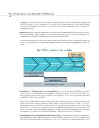 Smart Cities: Un primer paso hacia la Internet de las cosas
70
Energy Grid, que suponen una evolución de los servicios eléctricos actuales. Respecto a las compañías de
distribucióndeagua,gas,etc.,laposiciónenlacadenadevaloressimilar,salvoqueensucasonecesitanllegar
a acuerdos con operadores para conectar sus dispositivos, contadores o diferentes sensores, a lo largo de sus
redes de distribución.
• Constructoras: son empresas que realizan la construcción o mantenimiento de las infraestructuras urba-
nas de diferente tipo. Algunas de ellas ya están incorporando tecnología para su gestión inteligente, aun-
que necesitan de la red de la operadora para dotar de valor a este servicio.
A continuación se analizan los tres roles más frecuentes que pueden encontrarse a la hora de desarrollar una
Smart City. Para explicarlo se utiliza como base la cadena de valor tecnológica desplegada en un capítulo an-
terior:
Figura 27. Roles en la cadena de valor tecnológica
,QWHUID] GH
&OLHQWH
«
Servicios ﬁnales
de la Smart City
Recolección de datos
Transmisión
de datos
Almacenamiento
y análisis de datos
Plataforma
de provisión de
servicios
Servicio
Movilidad
Servicio de
eﬁciencia
energética
Proveedores de infraestructura
de comunicación
Proveedores que ofrecen capacidades
para prestar servicios
Proveedores del servicio completo
• Proveedores de infraestructuras de comunicación: este rol provee el acceso a todos los datos genera-
dos en el ámbito de la ciudad, ya sea de contadores inteligentes, sensores de información de tráﬁco, sen-
sores en infraestructuras urbanas, etc. Para ello es preciso disponer de una red ubicua, de alta capacidad e
integrada con data-centers escalables.
En esta ﬁgura el agente que de manera natural puede desarrollar un papel más importante es el operador
de telecomunicación, aunque ciertamente hay otros agentes que pueden ocupar este lugar. En este senti-
do hay empresas en el ámbito de las utilities que están intentando conseguir espectro para construir su
propia red, así como numerosas propuestas de usar tecnologías PLC (powerline communications). En cual-
quier caso el papel que desempeñarían estos agentes no Telco no dejaría de ser de nicho en los ámbitos en
los que operaran y por lo tanto limitaría la visión global a la que debe aspirar toda Smart City.
• Proveedores que ofrecen capacidades para prestar servicios:setratadelrolquefacilitaelaccesoalosdatos
de la ciudad así como a un conjunto de servicios comunes para que, haciendo uso de estos, otros agentes pue-
dan construir los servicios ﬁnales en el marco Smart City. Este rol proporciona lo que se podría deﬁnir como el
Smart_cities_ladillo1.indd 70 14/10/11 13:15
 